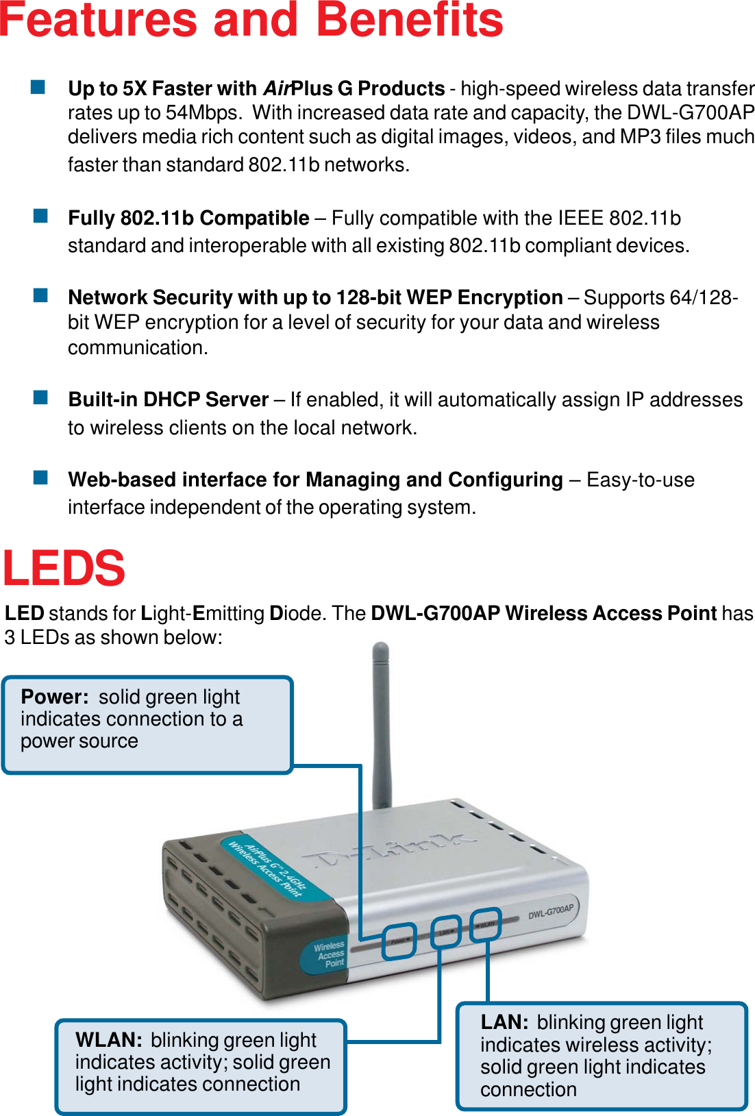 5Up to 5X Faster with AirPlus G Products - high-speed wireless data transferrates up to 54Mbps.  With increased data rate and capacity, the DWL-G700APdelivers media rich content such as digital images, videos, and MP3 files muchfaster than standard 802.11b networks.Fully 802.11b Compatible – Fully compatible with the IEEE 802.11bstandard and interoperable with all existing 802.11b compliant devices.Network Security with up to 128-bit WEP Encryption – Supports 64/128-bit WEP encryption for a level of security for your data and wirelesscommunication.Built-in DHCP Server – If enabled, it will automatically assign IP addressesto wireless clients on the local network.Web-based interface for Managing and Configuring – Easy-to-useinterface independent of the operating system.Features and BenefitsLEDSLED stands for Light-Emitting Diode. The DWL-G700AP Wireless Access Point has3 LEDs as shown below:LAN:  blinking green lightindicates wireless activity;solid green light indicatesconnectionWLAN:  blinking green lightindicates activity; solid greenlight indicates connectionPower:  solid green lightindicates connection to apower source
