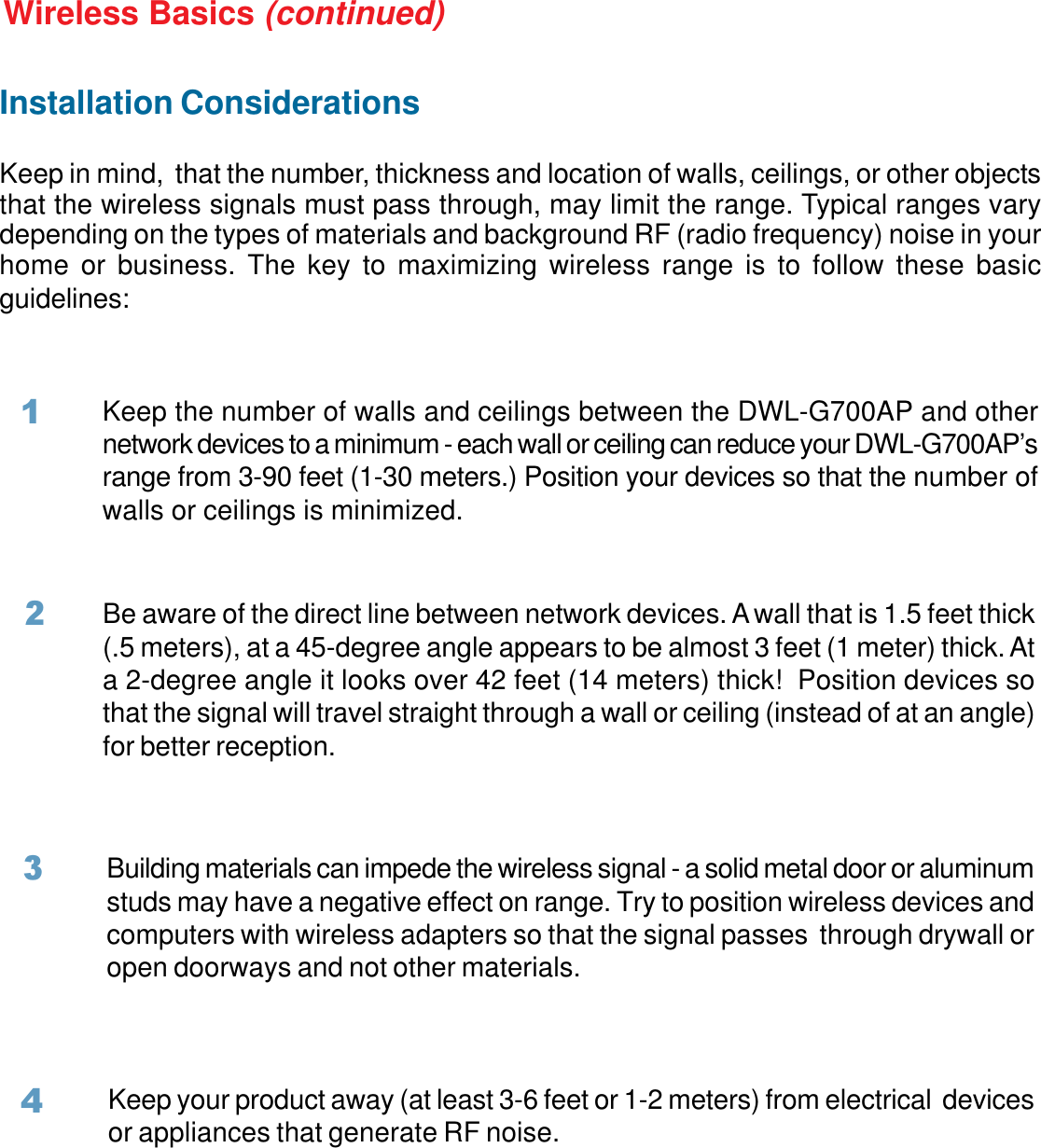 7Installation ConsiderationsKeep in mind,  that the number, thickness and location of walls, ceilings, or other objectsthat the wireless signals must pass through, may limit the range. Typical ranges varydepending on the types of materials and background RF (radio frequency) noise in yourhome or business. The key to maximizing wireless range is to follow these basicguidelines:Wireless Basics (continued)Keep the number of walls and ceilings between the DWL-G700AP and othernetwork devices to a minimum - each wall or ceiling can reduce your DWL-G700AP’srange from 3-90 feet (1-30 meters.) Position your devices so that the number ofwalls or ceilings is minimized.Be aware of the direct line between network devices. A wall that is 1.5 feet thick(.5 meters), at a 45-degree angle appears to be almost 3 feet (1 meter) thick. Ata 2-degree angle it looks over 42 feet (14 meters) thick!  Position devices sothat the signal will travel straight through a wall or ceiling (instead of at an angle)for better reception.2Building materials can impede the wireless signal - a solid metal door or aluminumstuds may have a negative effect on range. Try to position wireless devices andcomputers with wireless adapters so that the signal passes  through drywall oropen doorways and not other materials.3Keep your product away (at least 3-6 feet or 1-2 meters) from electrical  devicesor appliances that generate RF noise.41