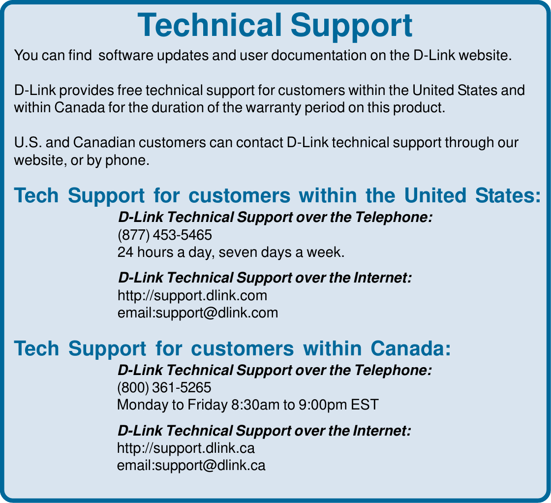 39Technical SupportYou can find  software updates and user documentation on the D-Link website.D-Link provides free technical support for customers within the United States andwithin Canada for the duration of the warranty period on this product.U.S. and Canadian customers can contact D-Link technical support through ourwebsite, or by phone.Tech Support for customers within the United States:D-Link Technical Support over the Telephone:(877) 453-546524 hours a day, seven days a week.D-Link Technical Support over the Internet:http://support.dlink.comemail:support@dlink.comTech Support for customers within Canada:D-Link Technical Support over the Telephone:(800) 361-5265Monday to Friday 8:30am to 9:00pm ESTD-Link Technical Support over the Internet:http://support.dlink.caemail:support@dlink.ca