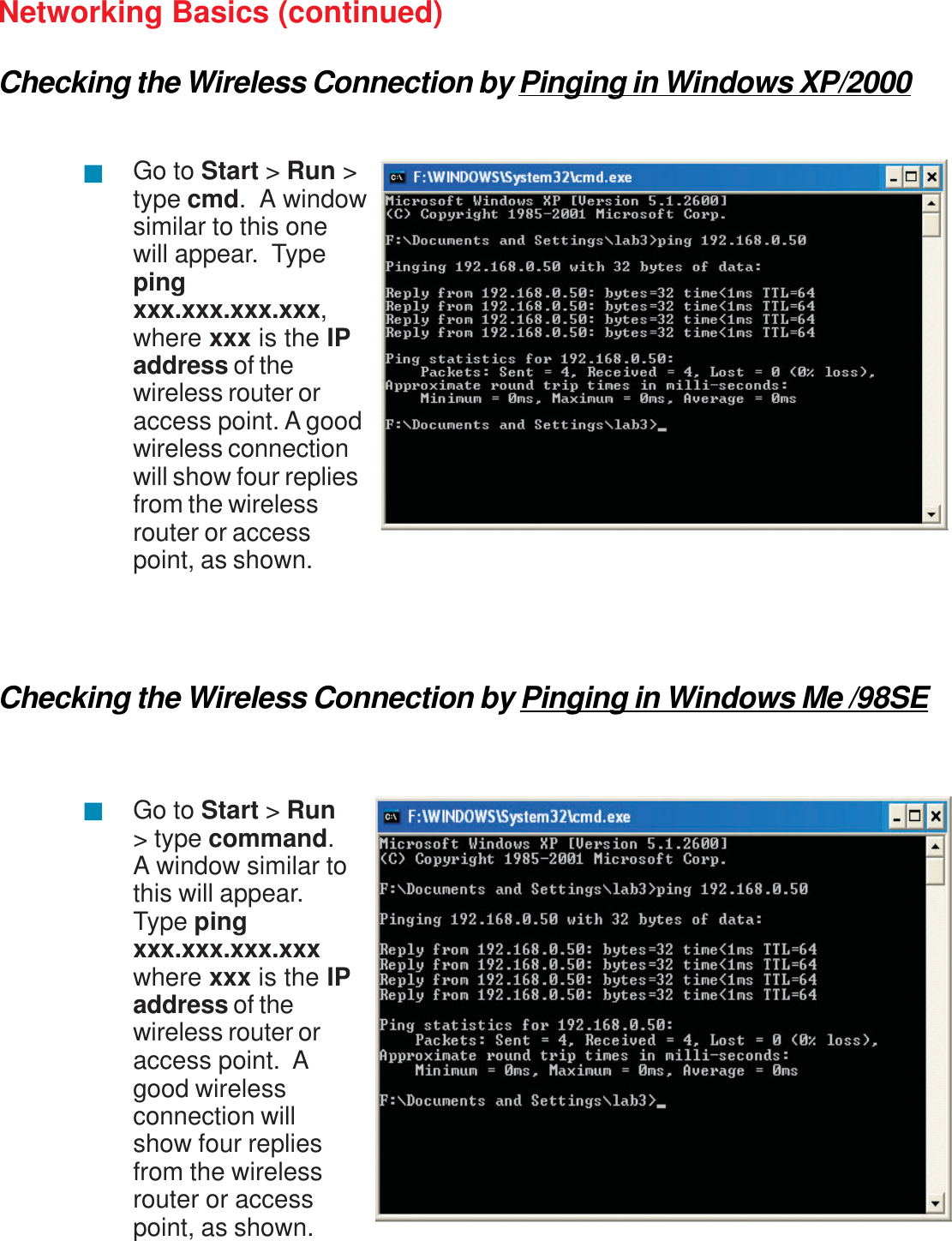 31Networking Basics (continued)Checking the Wireless Connection by Pinging in Windows XP/2000Checking the Wireless Connection by Pinging in Windows Me /98SEGo to Start &gt; Run &gt;type cmd.  A windowsimilar to this onewill appear.  Typepingxxx.xxx.xxx.xxx,where xxx is the IPaddress of thewireless router oraccess point. A goodwireless connectionwill show four repliesfrom the wirelessrouter or accesspoint, as shown.Go to Start &gt;Run&gt; type command.A window similar tothis will appear.Type pingxxx.xxx.xxx.xxxwhere xxx is the IPaddress of thewireless router oraccess point.  Agood wirelessconnection willshow four repliesfrom the wirelessrouter or accesspoint, as shown.