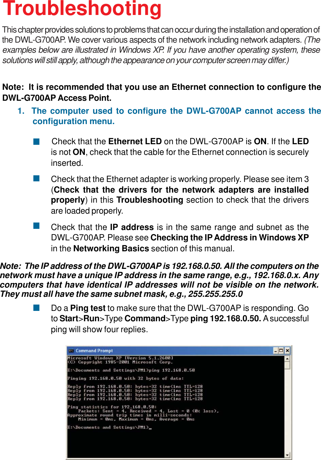 32        Check that the Ethernet LED on the DWL-G700AP is ON. If the LEDis not ON, check that the cable for the Ethernet connection is securelyinserted.Check that the Ethernet adapter is working properly. Please see item 3(Check that the drivers for the network adapters are installedproperly) in this Troubleshooting section to check that the driversare loaded properly.Check that the IP address is in the same range and subnet as theDWL-G700AP. Please see Checking the IP Address in Windows XPin the Networking Basics section of this manual.Do a Ping test to make sure that the DWL-G700AP is responding. Goto Start&gt;Run&gt;Type Command&gt;Type ping 192.168.0.50. A successfulping will show four replies.Note:  It is recommended that you use an Ethernet connection to configure theDWL-G700AP Access Point.1.  The computer used to configure the DWL-G700AP cannot access theconfiguration menu.Note:  The IP address of the DWL-G700AP is 192.168.0.50. All the computers on thenetwork must have a unique IP address in the same range, e.g., 192.168.0.x. Anycomputers that have identical IP addresses will not be visible on the network.They must all have the same subnet mask, e.g., 255.255.255.0TroubleshootingThis chapter provides solutions to problems that can occur during the installation and operation ofthe DWL-G700AP. We cover various aspects of the network including network adapters. (Theexamples below are illustrated in Windows XP. If you have another operating system, thesesolutions will still apply, although the appearance on your computer screen may differ.)