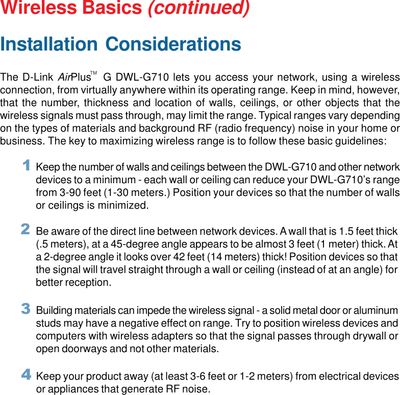 10Wireless Basics (continued)Installation ConsiderationsThe D-Link AirPlus   G DWL-G710 lets you access your network, using a wirelessconnection, from virtually anywhere within its operating range. Keep in mind, however,that the number, thickness and location of walls, ceilings, or other objects that thewireless signals must pass through, may limit the range. Typical ranges vary dependingon the types of materials and background RF (radio frequency) noise in your home orbusiness. The key to maximizing wireless range is to follow these basic guidelines:TMKeep your product away (at least 3-6 feet or 1-2 meters) from electrical devicesor appliances that generate RF noise.4Keep the number of walls and ceilings between the DWL-G710 and other networkdevices to a minimum - each wall or ceiling can reduce your DWL-G710’s rangefrom 3-90 feet (1-30 meters.) Position your devices so that the number of wallsor ceilings is minimized.1Be aware of the direct line between network devices. A wall that is 1.5 feet thick(.5 meters), at a 45-degree angle appears to be almost 3 feet (1 meter) thick. Ata 2-degree angle it looks over 42 feet (14 meters) thick! Position devices so thatthe signal will travel straight through a wall or ceiling (instead of at an angle) forbetter reception.2Building materials can impede the wireless signal - a solid metal door or aluminumstuds may have a negative effect on range. Try to position wireless devices andcomputers with wireless adapters so that the signal passes through drywall oropen doorways and not other materials.3