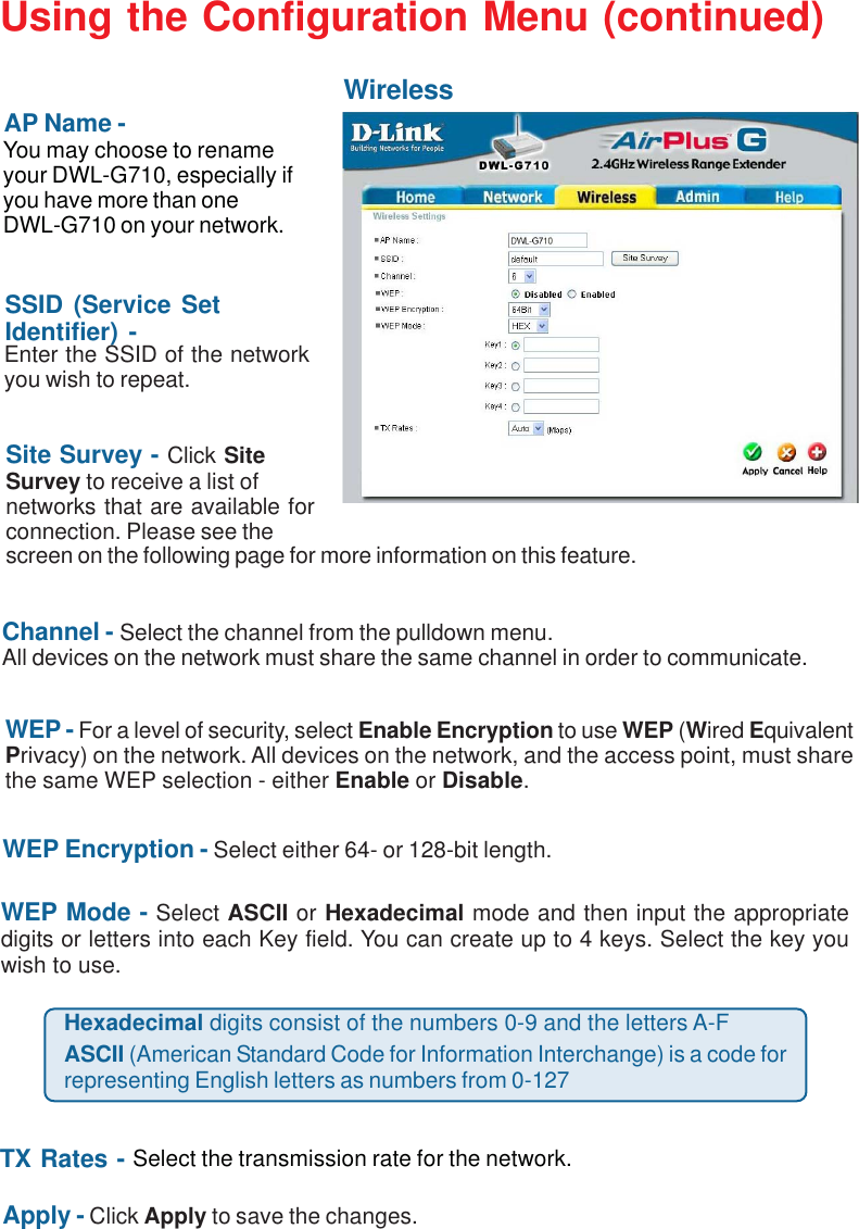 15WEP - For a level of security, select Enable Encryption to use WEP (Wired EquivalentPrivacy) on the network. All devices on the network, and the access point, must sharethe same WEP selection - either Enable or Disable.Site Survey - Click SiteSurvey to receive a list ofnetworks that are available forconnection. Please see thescreen on the following page for more information on this feature.SSID (Service SetIdentifier) -Using the Configuration Menu (continued)WirelessAP Name -You may choose to renameyour DWL-G710, especially ifyou have more than oneDWL-G710 on your network.WEP Encryption - Select either 64- or 128-bit length.WEP Mode - Select ASCII or Hexadecimal mode and then input the appropriatedigits or letters into each Key field. You can create up to 4 keys. Select the key youwish to use.Enter the SSID of the networkyou wish to repeat.TX Rates - Select the transmission rate for the network.Hexadecimal digits consist of the numbers 0-9 and the letters A-FASCII (American Standard Code for Information Interchange) is a code forrepresenting English letters as numbers from 0-127Apply - Click Apply to save the changes.Channel - Select the channel from the pulldown menu.All devices on the network must share the same channel in order to communicate.