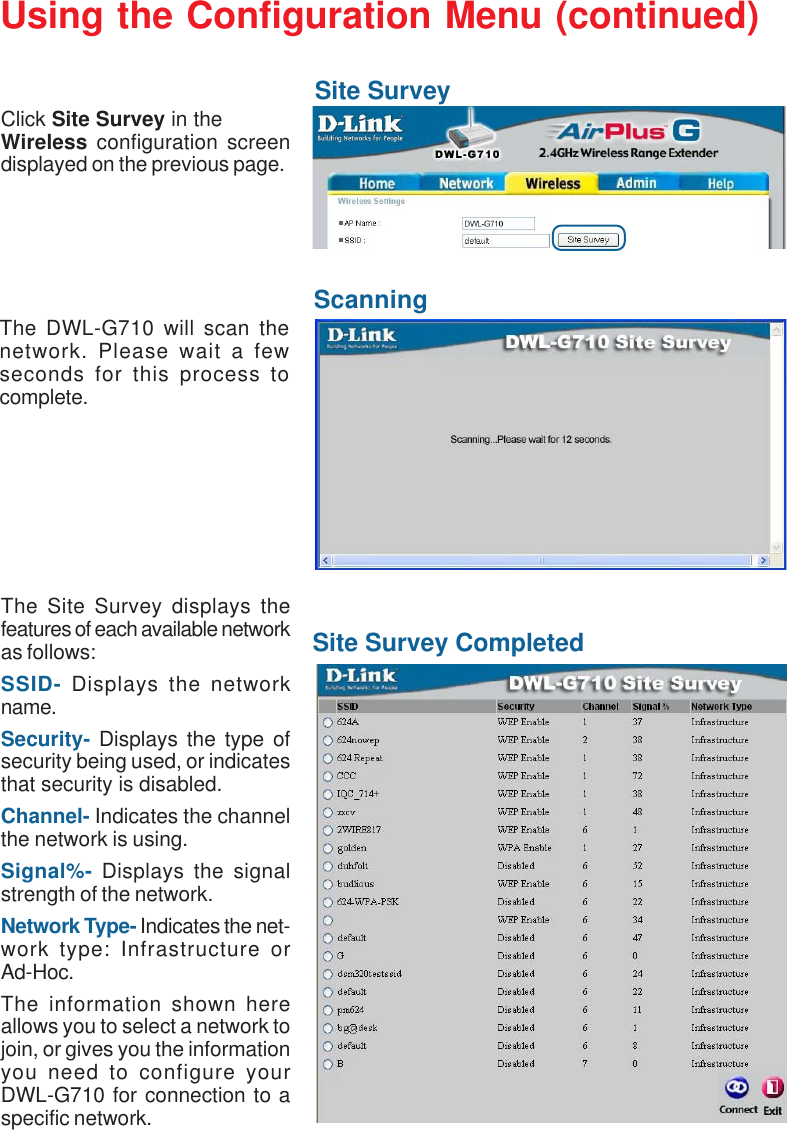 16Using the Configuration Menu (continued)Site SurveyClick Site Survey in theWireless configuration screendisplayed on the previous page.The DWL-G710 will scan thenetwork. Please wait a fewseconds for this process tocomplete.ScanningSite Survey CompletedThe Site Survey displays thefeatures of each available networkas follows:SSID- Displays the networkname.Security- Displays the type ofsecurity being used, or indicatesthat security is disabled.Channel- Indicates the channelthe network is using.Signal%- Displays the signalstrength of the network.Network Type- Indicates the net-work type: Infrastructure orAd-Hoc.The information shown hereallows you to select a network tojoin, or gives you the informationyou need to configure yourDWL-G710 for connection to aspecific network.