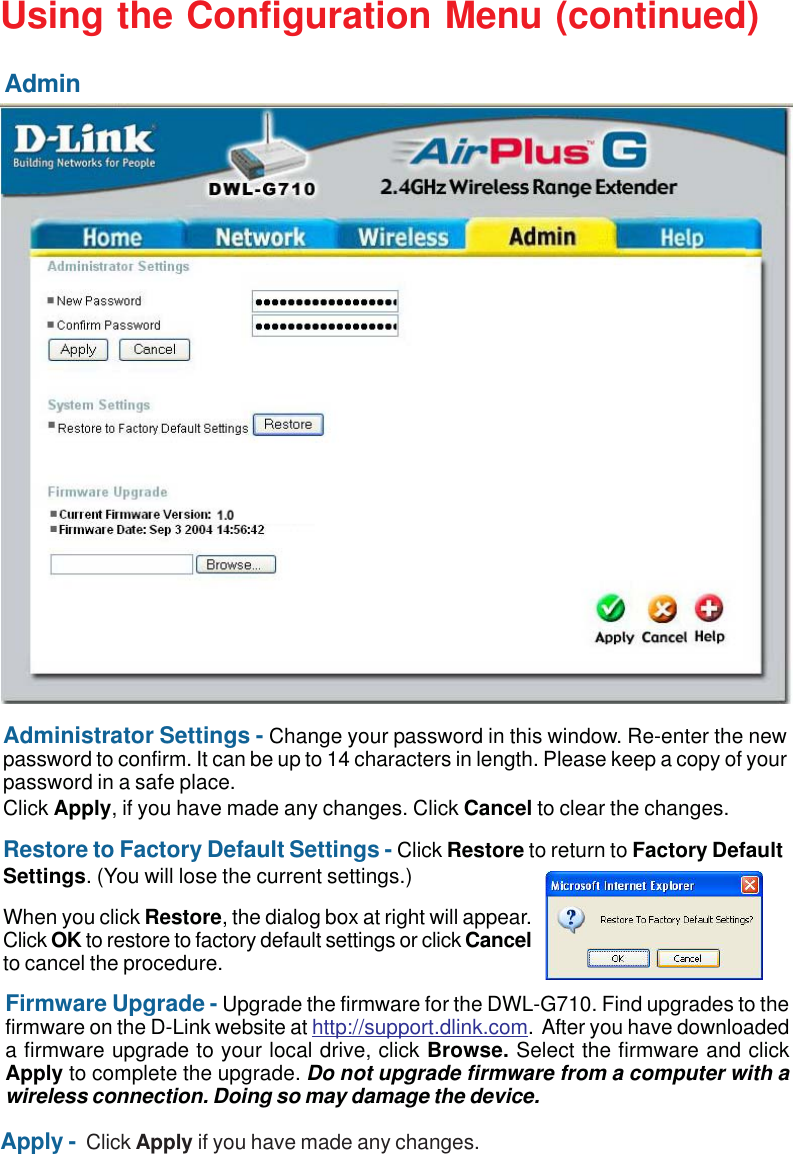 17Using the Configuration Menu (continued)AdminApply -  Click Apply if you have made any changes.Administrator Settings - Change your password in this window. Re-enter the newpassword to confirm. It can be up to 14 characters in length. Please keep a copy of yourpassword in a safe place.Click Apply, if you have made any changes. Click Cancel to clear the changes.Restore to Factory Default Settings - Click Restore to return to Factory DefaultSettings. (You will lose the current settings.)Firmware Upgrade - Upgrade the firmware for the DWL-G710. Find upgrades to thefirmware on the D-Link website at http://support.dlink.com.  After you have downloadeda firmware upgrade to your local drive, click Browse. Select the firmware and clickApply to complete the upgrade. Do not upgrade firmware from a computer with awireless connection. Doing so may damage the device.When you click Restore, the dialog box at right will appear.Click OK to restore to factory default settings or click Cancelto cancel the procedure.