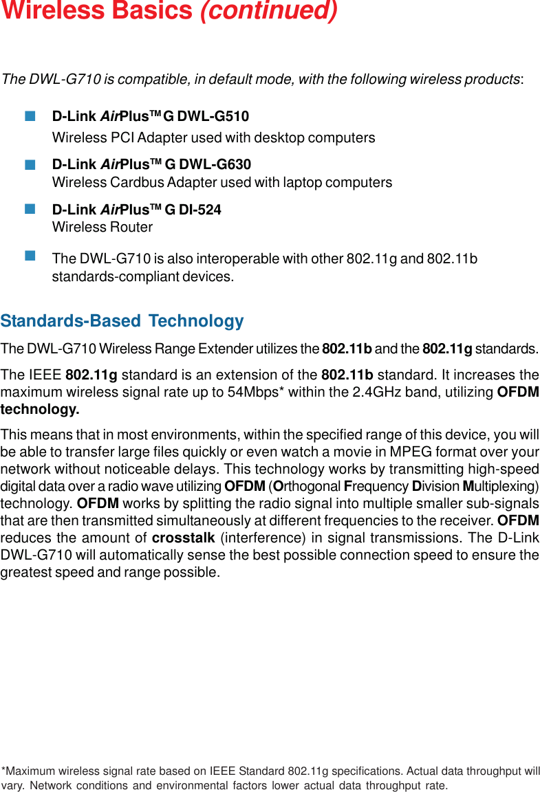 9Wireless Basics (continued)Standards-Based TechnologyThe DWL-G710 Wireless Range Extender utilizes the 802.11b and the 802.11g standards.The IEEE 802.11g standard is an extension of the 802.11b standard. It increases themaximum wireless signal rate up to 54Mbps* within the 2.4GHz band, utilizing OFDMtechnology.This means that in most environments, within the specified range of this device, you willbe able to transfer large files quickly or even watch a movie in MPEG format over yournetwork without noticeable delays. This technology works by transmitting high-speeddigital data over a radio wave utilizing OFDM (Orthogonal Frequency Division Multiplexing)technology. OFDM works by splitting the radio signal into multiple smaller sub-signalsthat are then transmitted simultaneously at different frequencies to the receiver. OFDMreduces the amount of crosstalk (interference) in signal transmissions. The D-LinkDWL-G710 will automatically sense the best possible connection speed to ensure thegreatest speed and range possible.The DWL-G710 is compatible, in default mode, with the following wireless products:D-Link AirPlusTM G DWL-G510Wireless PCI Adapter used with desktop computersD-Link AirPlusTM G DWL-G630Wireless Cardbus Adapter used with laptop computersD-Link AirPlusTM G DI-524Wireless RouterThe DWL-G710 is also interoperable with other 802.11g and 802.11bstandards-compliant devices.*Maximum wireless signal rate based on IEEE Standard 802.11g specifications. Actual data throughput willvary. Network conditions and environmental factors lower actual data throughput rate.