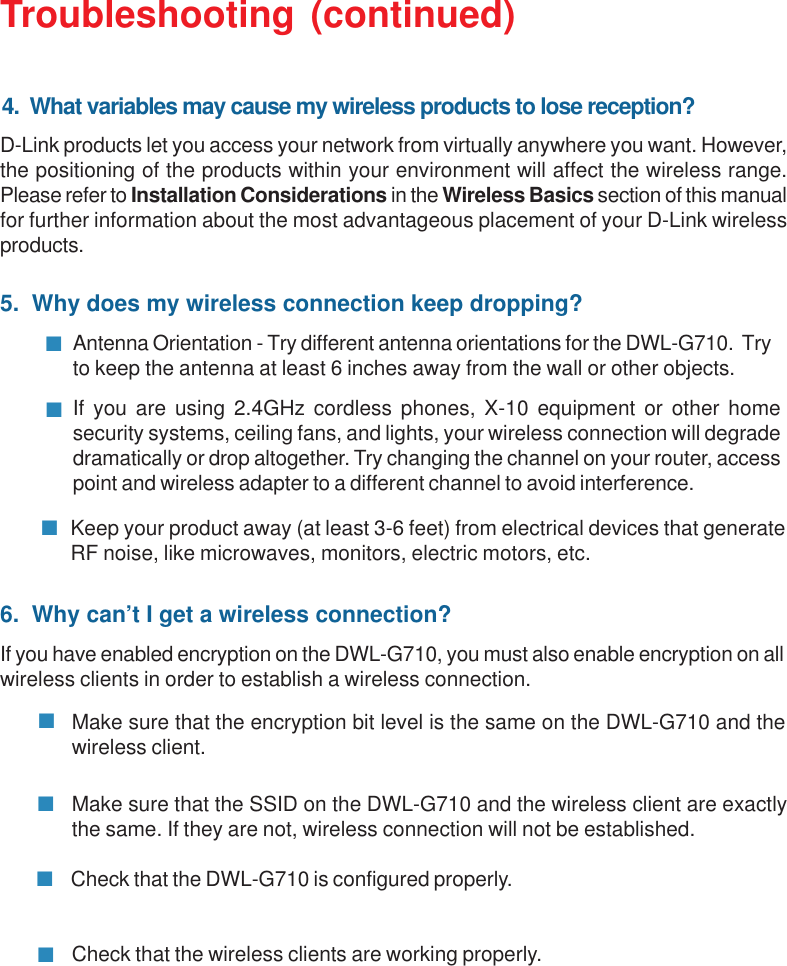 38Troubleshooting (continued)5.  Why does my wireless connection keep dropping?Antenna Orientation - Try different antenna orientations for the DWL-G710.  Tryto keep the antenna at least 6 inches away from the wall or other objects.If you are using 2.4GHz cordless phones, X-10 equipment or other homesecurity systems, ceiling fans, and lights, your wireless connection will degradedramatically or drop altogether. Try changing the channel on your router, accesspoint and wireless adapter to a different channel to avoid interference.Keep your product away (at least 3-6 feet) from electrical devices that generateRF noise, like microwaves, monitors, electric motors, etc.6.  Why can’t I get a wireless connection?If you have enabled encryption on the DWL-G710, you must also enable encryption on allwireless clients in order to establish a wireless connection.Make sure that the SSID on the DWL-G710 and the wireless client are exactlythe same. If they are not, wireless connection will not be established.Make sure that the encryption bit level is the same on the DWL-G710 and thewireless client.Check that the DWL-G710 is configured properly.Check that the wireless clients are working properly.D-Link products let you access your network from virtually anywhere you want. However,the positioning of the products within your environment will affect the wireless range.Please refer to Installation Considerations in the Wireless Basics section of this manualfor further information about the most advantageous placement of your D-Link wirelessproducts.4.  What variables may cause my wireless products to lose reception?