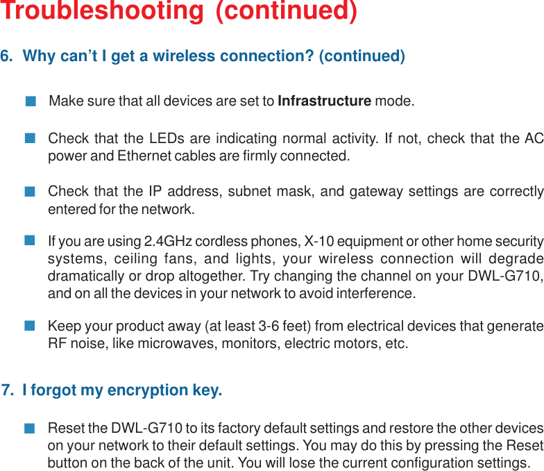 39Troubleshooting (continued)6.  Why can’t I get a wireless connection? (continued)Check that the LEDs are indicating normal activity. If not, check that the ACpower and Ethernet cables are firmly connected.Make sure that all devices are set to Infrastructure mode.Check that the IP address, subnet mask, and gateway settings are correctlyentered for the network.If you are using 2.4GHz cordless phones, X-10 equipment or other home securitysystems, ceiling fans, and lights, your wireless connection will degradedramatically or drop altogether. Try changing the channel on your DWL-G710,and on all the devices in your network to avoid interference.Keep your product away (at least 3-6 feet) from electrical devices that generateRF noise, like microwaves, monitors, electric motors, etc.7.  I forgot my encryption key.Reset the DWL-G710 to its factory default settings and restore the other deviceson your network to their default settings. You may do this by pressing the Resetbutton on the back of the unit. You will lose the current configuration settings.