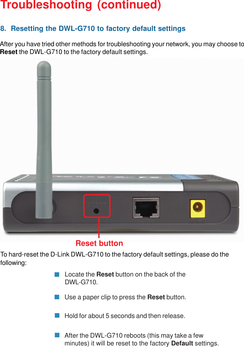 40To hard-reset the D-Link DWL-G710 to the factory default settings, please do thefollowing:Troubleshooting (continued)After the DWL-G710 reboots (this may take a fewminutes) it will be reset to the factory Default settings.Hold for about 5 seconds and then release.Locate the Reset button on the back of theDWL-G710.Reset button8.  Resetting the DWL-G710 to factory default settingsAfter you have tried other methods for troubleshooting your network, you may choose toReset the DWL-G710 to the factory default settings.Use a paper clip to press the Reset button.