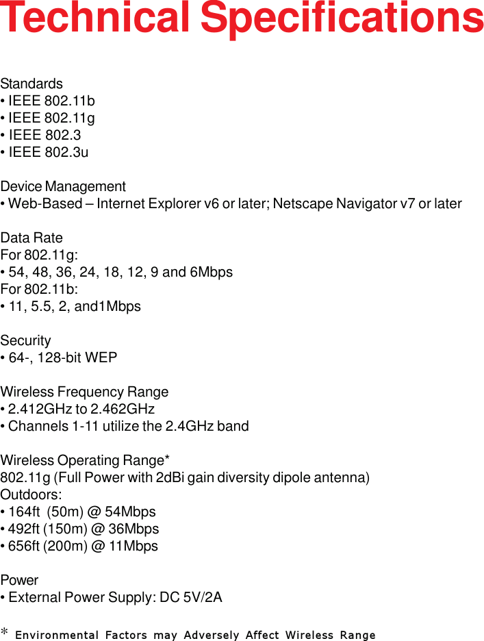 41Technical SpecificationsStandards• IEEE 802.11b• IEEE 802.11g• IEEE 802.3• IEEE 802.3uDevice Management• Web-Based – Internet Explorer v6 or later; Netscape Navigator v7 or laterData RateFor 802.11g:• 54, 48, 36, 24, 18, 12, 9 and 6MbpsFor 802.11b:• 11, 5.5, 2, and1MbpsSecurity• 64-, 128-bit WEPWireless Frequency Range• 2.412GHz to 2.462GHz• Channels 1-11 utilize the 2.4GHz bandWireless Operating Range*802.11g (Full Power with 2dBi gain diversity dipole antenna)Outdoors:• 164ft  (50m) @ 54Mbps• 492ft (150m) @ 36Mbps• 656ft (200m) @ 11MbpsPower• External Power Supply: DC 5V/2A* Environmental Factors may Adversely Affect Wireless Range