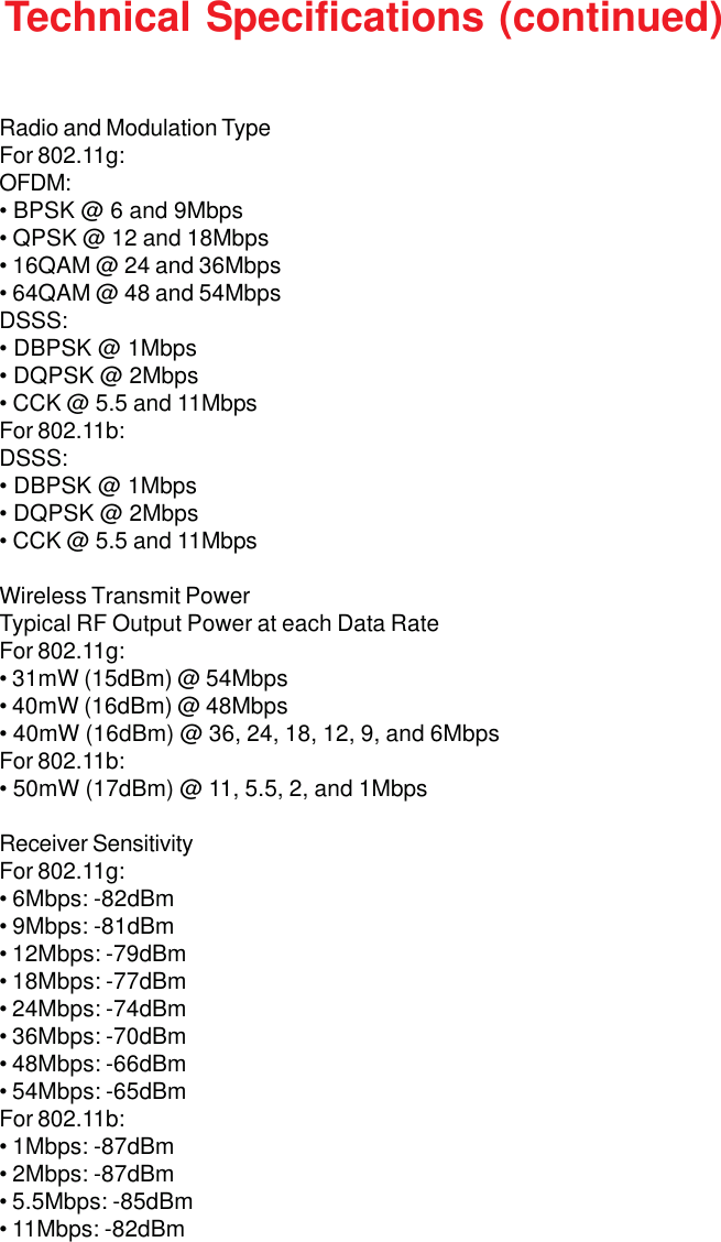 42Radio and Modulation TypeFor 802.11g:OFDM:• BPSK @ 6 and 9Mbps• QPSK @ 12 and 18Mbps• 16QAM @ 24 and 36Mbps• 64QAM @ 48 and 54MbpsDSSS:• DBPSK @ 1Mbps• DQPSK @ 2Mbps• CCK @ 5.5 and 11MbpsFor 802.11b:DSSS:• DBPSK @ 1Mbps• DQPSK @ 2Mbps• CCK @ 5.5 and 11MbpsWireless Transmit PowerTypical RF Output Power at each Data RateFor 802.11g:• 31mW (15dBm) @ 54Mbps• 40mW (16dBm) @ 48Mbps• 40mW (16dBm) @ 36, 24, 18, 12, 9, and 6MbpsFor 802.11b:• 50mW (17dBm) @ 11, 5.5, 2, and 1MbpsReceiver SensitivityFor 802.11g:• 6Mbps: -82dBm• 9Mbps: -81dBm• 12Mbps: -79dBm• 18Mbps: -77dBm• 24Mbps: -74dBm• 36Mbps: -70dBm• 48Mbps: -66dBm• 54Mbps: -65dBmFor 802.11b:• 1Mbps: -87dBm• 2Mbps: -87dBm• 5.5Mbps: -85dBm• 11Mbps: -82dBmTechnical Specifications (continued)