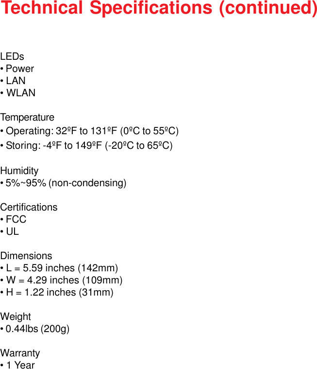43LEDs• Power• LAN• WLANTemperature• Operating: 32ºF to 131ºF (0ºC to 55ºC)• Storing: -4ºF to 149ºF (-20ºC to 65ºC)Humidity• 5%~95% (non-condensing)Certifications• FCC• ULDimensions• L = 5.59 inches (142mm)• W = 4.29 inches (109mm)• H = 1.22 inches (31mm)Weight• 0.44lbs (200g)Warranty• 1 YearTechnical Specifications (continued)