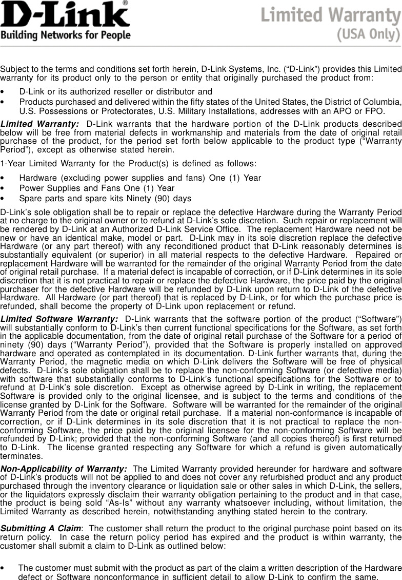 45Subject to the terms and conditions set forth herein, D-Link Systems, Inc. (“D-Link”) provides this Limitedwarranty for its product only to the person or entity that originally purchased the product from:•D-Link or its authorized reseller or distributor and•Products purchased and delivered within the fifty states of the United States, the District of Columbia,U.S. Possessions or Protectorates, U.S. Military Installations, addresses with an APO or FPO.Limited Warranty:  D-Link warrants that the hardware portion of the D-Link products describedbelow will be free from material defects in workmanship and materials from the date of original retailpurchase of the product, for the period set forth below applicable to the product type (“WarrantyPeriod”), except as otherwise stated herein.1-Year Limited Warranty for the Product(s) is defined as follows:•Hardware (excluding power supplies and fans) One (1) Year•Power Supplies and Fans One (1) Year•Spare parts and spare kits Ninety (90) daysD-Link’s sole obligation shall be to repair or replace the defective Hardware during the Warranty Periodat no charge to the original owner or to refund at D-Link’s sole discretion.  Such repair or replacement willbe rendered by D-Link at an Authorized D-Link Service Office.  The replacement Hardware need not benew or have an identical make, model or part.  D-Link may in its sole discretion replace the defectiveHardware (or any part thereof) with any reconditioned product that D-Link reasonably determines issubstantially equivalent (or superior) in all material respects to the defective Hardware.  Repaired orreplacement Hardware will be warranted for the remainder of the original Warranty Period from the dateof original retail purchase.  If a material defect is incapable of correction, or if D-Link determines in its solediscretion that it is not practical to repair or replace the defective Hardware, the price paid by the originalpurchaser for the defective Hardware will be refunded by D-Link upon return to D-Link of the defectiveHardware.  All Hardware (or part thereof) that is replaced by D-Link, or for which the purchase price isrefunded, shall become the property of D-Link upon replacement or refund.Limited Software Warranty:  D-Link warrants that the software portion of the product (“Software”)will substantially conform to D-Link’s then current functional specifications for the Software, as set forthin the applicable documentation, from the date of original retail purchase of the Software for a period ofninety (90) days (“Warranty Period”), provided that the Software is properly installed on approvedhardware and operated as contemplated in its documentation. D-Link further warrants that, during theWarranty Period, the magnetic media on which D-Link delivers the Software will be free of physicaldefects.  D-Link’s sole obligation shall be to replace the non-conforming Software (or defective media)with software that substantially conforms to D-Link’s functional specifications for the Software or torefund at D-Link’s sole discretion.  Except as otherwise agreed by D-Link in writing, the replacementSoftware is provided only to the original licensee, and is subject to the terms and conditions of thelicense granted by D-Link for the Software.  Software will be warranted for the remainder of the originalWarranty Period from the date or original retail purchase.  If a material non-conformance is incapable ofcorrection, or if D-Link determines in its sole discretion that it is not practical to replace the non-conforming Software, the price paid by the original licensee for the non-conforming Software will berefunded by D-Link; provided that the non-conforming Software (and all copies thereof) is first returnedto D-Link.  The license granted respecting any Software for which a refund is given automaticallyterminates.Non-Applicability of Warranty:  The Limited Warranty provided hereunder for hardware and softwareof D-Link’s products will not be applied to and does not cover any refurbished product and any productpurchased through the inventory clearance or liquidation sale or other sales in which D-Link, the sellers,or the liquidators expressly disclaim their warranty obligation pertaining to the product and in that case,the product is being sold “As-Is” without any warranty whatsoever including, without limitation, theLimited Warranty as described herein, notwithstanding anything stated herein to the contrary.Submitting A Claim:  The customer shall return the product to the original purchase point based on itsreturn policy.  In case the return policy period has expired and the product is within warranty, thecustomer shall submit a claim to D-Link as outlined below:•The customer must submit with the product as part of the claim a written description of the Hardwaredefect or Software nonconformance in sufficient detail to allow D-Link to confirm the same.