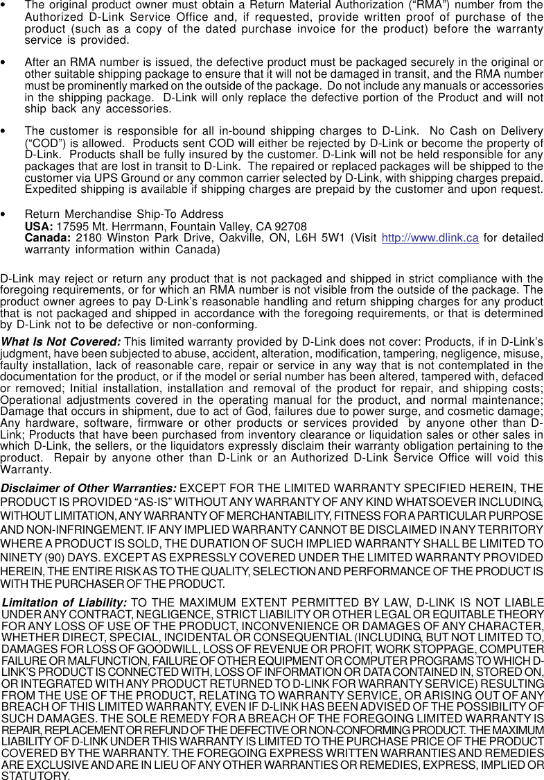 46•The original product owner must obtain a Return Material Authorization (“RMA”) number from theAuthorized D-Link Service Office and, if requested, provide written proof of purchase of theproduct (such as a copy of the dated purchase invoice for the product) before the warrantyservice is provided.•After an RMA number is issued, the defective product must be packaged securely in the original orother suitable shipping package to ensure that it will not be damaged in transit, and the RMA numbermust be prominently marked on the outside of the package.  Do not include any manuals or accessoriesin the shipping package.  D-Link will only replace the defective portion of the Product and will notship back any accessories.•The customer is responsible for all in-bound shipping charges to D-Link.  No Cash on Delivery(“COD”) is allowed.  Products sent COD will either be rejected by D-Link or become the property ofD-Link.  Products shall be fully insured by the customer. D-Link will not be held responsible for anypackages that are lost in transit to D-Link.  The repaired or replaced packages will be shipped to thecustomer via UPS Ground or any common carrier selected by D-Link, with shipping charges prepaid.Expedited shipping is available if shipping charges are prepaid by the customer and upon request.•Return Merchandise Ship-To AddressUSA: 17595 Mt. Herrmann, Fountain Valley, CA 92708Canada: 2180 Winston Park Drive, Oakville, ON, L6H 5W1 (Visit http://www.dlink.ca for detailedwarranty information within Canada)D-Link may reject or return any product that is not packaged and shipped in strict compliance with theforegoing requirements, or for which an RMA number is not visible from the outside of the package. Theproduct owner agrees to pay D-Link’s reasonable handling and return shipping charges for any productthat is not packaged and shipped in accordance with the foregoing requirements, or that is determinedby D-Link not to be defective or non-conforming.What Is Not Covered: This limited warranty provided by D-Link does not cover: Products, if in D-Link’sjudgment, have been subjected to abuse, accident, alteration, modification, tampering, negligence, misuse,faulty installation, lack of reasonable care, repair or service in any way that is not contemplated in thedocumentation for the product, or if the model or serial number has been altered, tampered with, defacedor removed; Initial installation, installation and removal of the product for repair, and shipping costs;Operational adjustments covered in the operating manual for the product, and normal maintenance;Damage that occurs in shipment, due to act of God, failures due to power surge, and cosmetic damage;Any hardware, software, firmware or other products or services provided  by anyone other than D-Link; Products that have been purchased from inventory clearance or liquidation sales or other sales inwhich D-Link, the sellers, or the liquidators expressly disclaim their warranty obligation pertaining to theproduct.  Repair by anyone other than D-Link or an Authorized D-Link Service Office will void thisWarranty.Disclaimer of Other Warranties: EXCEPT FOR THE LIMITED WARRANTY SPECIFIED HEREIN, THEPRODUCT IS PROVIDED “AS-IS” WITHOUT ANY WARRANTY OF ANY KIND WHATSOEVER INCLUDING,WITHOUT LIMITATION, ANY WARRANTY OF MERCHANTABILITY, FITNESS FOR A PARTICULAR PURPOSEAND NON-INFRINGEMENT. IF ANY IMPLIED WARRANTY CANNOT BE DISCLAIMED IN ANY TERRITORYWHERE A PRODUCT IS SOLD, THE DURATION OF SUCH IMPLIED WARRANTY SHALL BE LIMITED TONINETY (90) DAYS. EXCEPT AS EXPRESSLY COVERED UNDER THE LIMITED WARRANTY PROVIDEDHEREIN, THE ENTIRE RISK AS TO THE QUALITY, SELECTION AND PERFORMANCE OF THE PRODUCT ISWITH THE PURCHASER OF THE PRODUCT.Limitation of Liability: TO THE MAXIMUM EXTENT PERMITTED BY LAW, D-LINK IS NOT LIABLEUNDER ANY CONTRACT, NEGLIGENCE, STRICT LIABILITY OR OTHER LEGAL OR EQUITABLE THEORYFOR ANY LOSS OF USE OF THE PRODUCT, INCONVENIENCE OR DAMAGES OF ANY CHARACTER,WHETHER DIRECT, SPECIAL, INCIDENTAL OR CONSEQUENTIAL (INCLUDING, BUT NOT LIMITED TO,DAMAGES FOR LOSS OF GOODWILL, LOSS OF REVENUE OR PROFIT, WORK STOPPAGE, COMPUTERFAILURE OR MALFUNCTION, FAILURE OF OTHER EQUIPMENT OR COMPUTER PROGRAMS TO WHICH D-LINK’S PRODUCT IS CONNECTED WITH, LOSS OF INFORMATION OR DATA CONTAINED IN, STORED ON,OR INTEGRATED WITH ANY PRODUCT RETURNED TO D-LINK FOR WARRANTY SERVICE) RESULTINGFROM THE USE OF THE PRODUCT, RELATING TO WARRANTY SERVICE, OR ARISING OUT OF ANYBREACH OF THIS LIMITED WARRANTY, EVEN IF D-LINK HAS BEEN ADVISED OF THE POSSIBILITY OFSUCH DAMAGES. THE SOLE REMEDY FOR A BREACH OF THE FOREGOING LIMITED WARRANTY ISREPAIR, REPLACEMENT OR REFUND OF THE DEFECTIVE OR NON-CONFORMING PRODUCT.  THE MAXIMUMLIABILITY OF D-LINK UNDER THIS WARRANTY IS LIMITED TO THE PURCHASE PRICE OF THE PRODUCTCOVERED BY THE WARRANTY. THE FOREGOING EXPRESS WRITTEN WARRANTIES AND REMEDIESARE EXCLUSIVE AND ARE IN LIEU OF ANY OTHER WARRANTIES OR REMEDIES, EXPRESS, IMPLIED ORSTATUTORY.