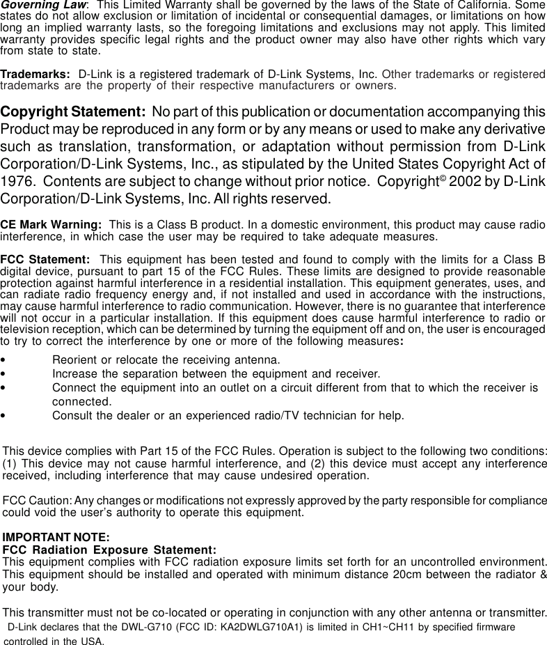 47Governing Law:  This Limited Warranty shall be governed by the laws of the State of California. Somestates do not allow exclusion or limitation of incidental or consequential damages, or limitations on howlong an implied warranty lasts, so the foregoing limitations and exclusions may not apply. This limitedwarranty provides specific legal rights and the product owner may also have other rights which varyfrom state to state.Trademarks:  D-Link is a registered trademark of D-Link Systems, Inc. Other trademarks or registeredtrademarks are the property of their respective manufacturers or owners.Copyright Statement:  No part of this publication or documentation accompanying thisProduct may be reproduced in any form or by any means or used to make any derivativesuch as translation, transformation, or adaptation without permission from D-LinkCorporation/D-Link Systems, Inc., as stipulated by the United States Copyright Act of1976.  Contents are subject to change without prior notice.  Copyright© 2002 by D-LinkCorporation/D-Link Systems, Inc. All rights reserved.CE Mark Warning:  This is a Class B product. In a domestic environment, this product may cause radiointerference, in which case the user may be required to take adequate measures.FCC Statement:  This equipment has been tested and found to comply with the limits for a Class Bdigital device, pursuant to part 15 of the FCC Rules. These limits are designed to provide reasonableprotection against harmful interference in a residential installation. This equipment generates, uses, andcan radiate radio frequency energy and, if not installed and used in accordance with the instructions,may cause harmful interference to radio communication. However, there is no guarantee that interferencewill not occur in a particular installation. If this equipment does cause harmful interference to radio ortelevision reception, which can be determined by turning the equipment off and on, the user is encouragedto try to correct the interference by one or more of the following measures:•Reorient or relocate the receiving antenna.•Increase the separation between the equipment and receiver.•Connect the equipment into an outlet on a circuit different from that to which the receiver isconnected.•Consult the dealer or an experienced radio/TV technician for help.This device complies with Part 15 of the FCC Rules. Operation is subject to the following two conditions:(1) This device may not cause harmful interference, and (2) this device must accept any interferencereceived, including interference that may cause undesired operation.FCC Caution: Any changes or modifications not expressly approved by the party responsible for compliancecould void the user’s authority to operate this equipment.IMPORTANT NOTE:FCC Radiation Exposure Statement:This equipment complies with FCC radiation exposure limits set forth for an uncontrolled environment.This equipment should be installed and operated with minimum distance 20cm between the radiator &amp;your body.This transmitter must not be co-located or operating in conjunction with any other antenna or transmitter.D-Link declares that the DWL-G710 (FCC ID: KA2DWLG710A1) is limited in CH1~CH11 by specified firmware controlled in the USA.