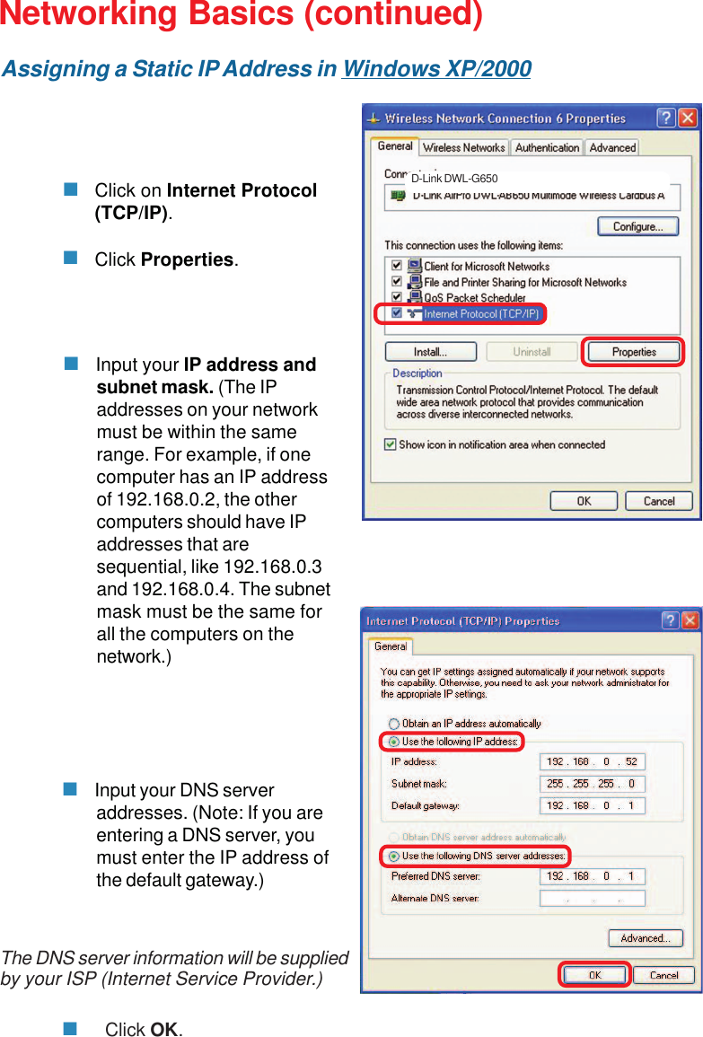 30 Input your IP address andsubnet mask. (The IPaddresses on your networkmust be within the samerange. For example, if onecomputer has an IP addressof 192.168.0.2, the othercomputers should have IPaddresses that aresequential, like 192.168.0.3and 192.168.0.4. The subnetmask must be the same forall the computers on thenetwork.)Networking Basics (continued) Input your DNS serveraddresses. (Note: If you areentering a DNS server, youmust enter the IP address ofthe default gateway.)The DNS server information will be suppliedby your ISP (Internet Service Provider.)Click OK.Click on Internet Protocol(TCP/IP).Click Properties.D-Link DWL-G650Assigning a Static IP Address in Windows XP/2000