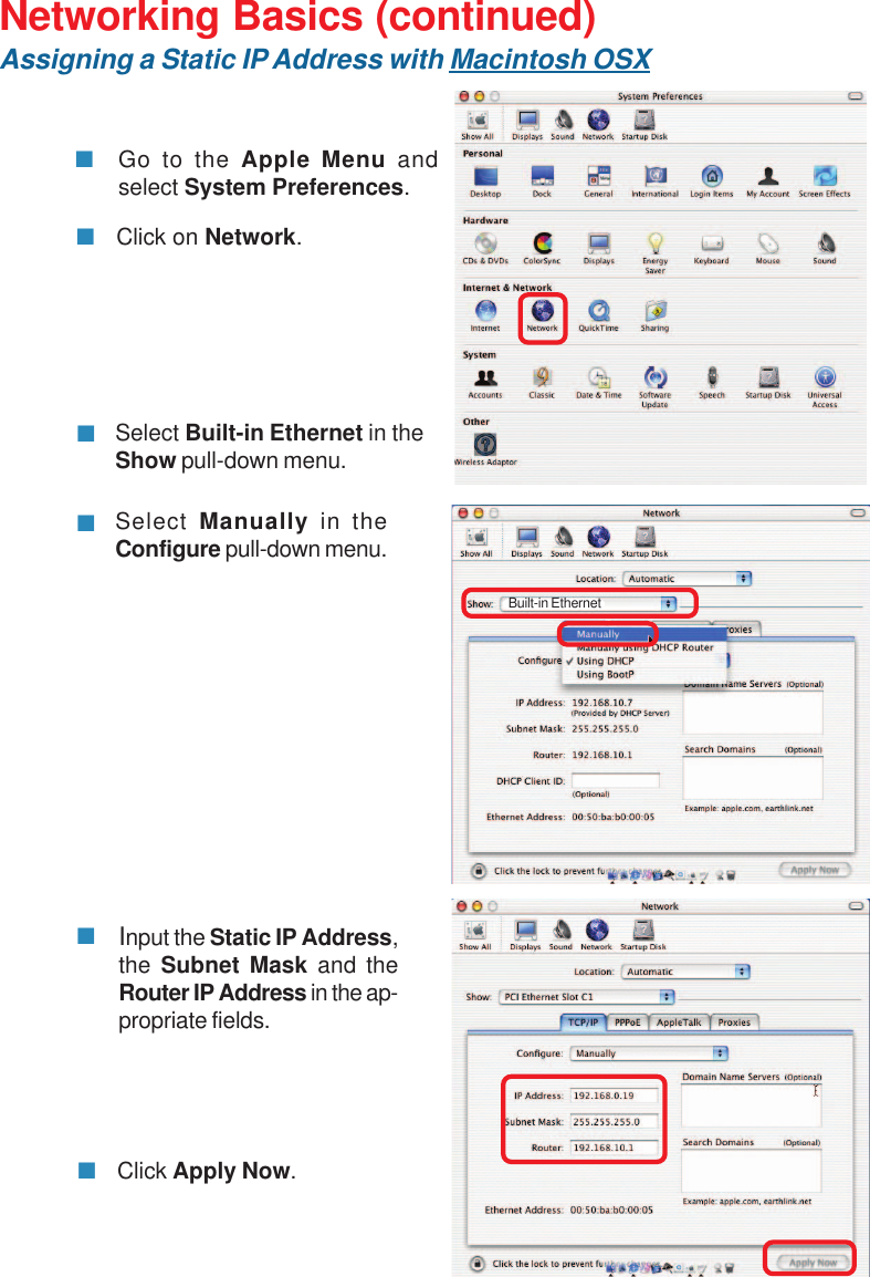 31Networking Basics (continued)Assigning a Static IP Address with Macintosh OSXGo to the Apple Menu andselect System Preferences.cClick on Network.Select Built-in Ethernet in theShow pull-down menu.Select Manually in theConfigure pull-down menu.Input the Static IP Address,the Subnet Mask and theRouter IP Address in the ap-propriate fields.Click Apply Now.Built-in Ethernet