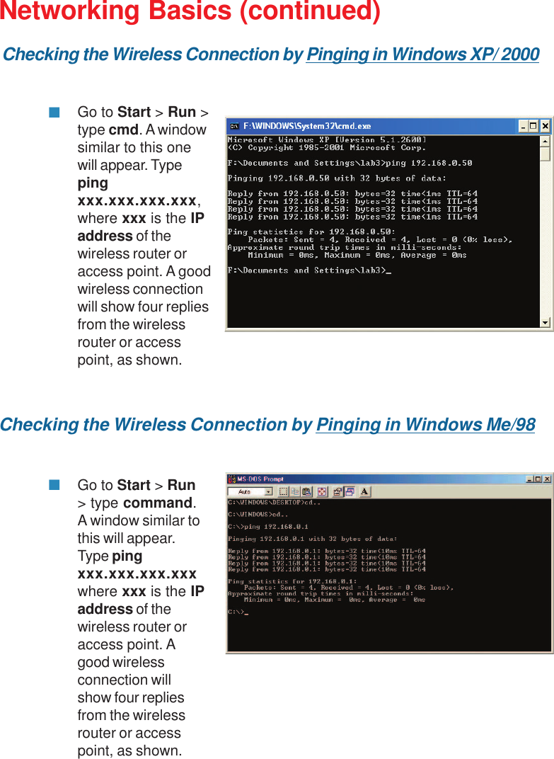 33Networking Basics (continued)Checking the Wireless Connection by Pinging in Windows Me/98Go to Start &gt; Run &gt;type cmd. A windowsimilar to this onewill appear. Typepingxxx.xxx.xxx.xxx,where xxx is the IPaddress of thewireless router oraccess point. A goodwireless connectionwill show four repliesfrom the wirelessrouter or accesspoint, as shown.Go to Start &gt; Run&gt; type command.A window similar tothis will appear.Type pingxxx.xxx.xxx.xxxwhere xxx is the IPaddress of thewireless router oraccess point. Agood wirelessconnection willshow four repliesfrom the wirelessrouter or accesspoint, as shown.Checking the Wireless Connection by Pinging in Windows XP/ 2000
