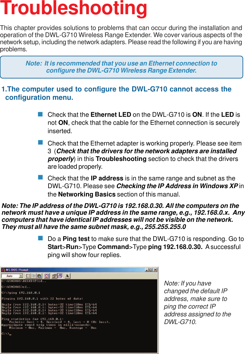 341.The computer used to configure the DWL-G710 cannot access the  configuration menu.Check that the Ethernet LED on the DWL-G710 is ON. If the LED isnot ON, check that the cable for the Ethernet connection is securelyinserted.Check that the Ethernet adapter is working properly. Please see item3  (Check that the drivers for the network adapters are installedproperly) in this Troubleshooting section to check that the driversare loaded properly.Check that the IP address is in the same range and subnet as theDWL-G710. Please see Checking the IP Address in Windows XP inthe Networking Basics section of this manual.Note: The IP address of the DWL-G710 is 192.168.0.30. All the computers on thenetwork must have a unique IP address in the same range, e.g., 192.168.0.x.  Anycomputers that have identical IP addresses will not be visible on the network.They must all have the same subnet mask, e.g., 255.255.255.0Do a Ping test to make sure that the DWL-G710 is responding. Go toStart&gt;Run&gt;Type Command&gt;Type ping 192.168.0.30.  A successfulping will show four replies.TroubleshootingThis chapter provides solutions to problems that can occur during the installation andoperation of the DWL-G710 Wireless Range Extender. We cover various aspects of thenetwork setup, including the network adapters. Please read the following if you are havingproblems.Note: If you havechanged the default IPaddress, make sure toping the correct IPaddress assigned to theDWL-G710.Note:  It is recommended that you use an Ethernet connection toconfigure the DWL-G710 Wireless Range Extender.