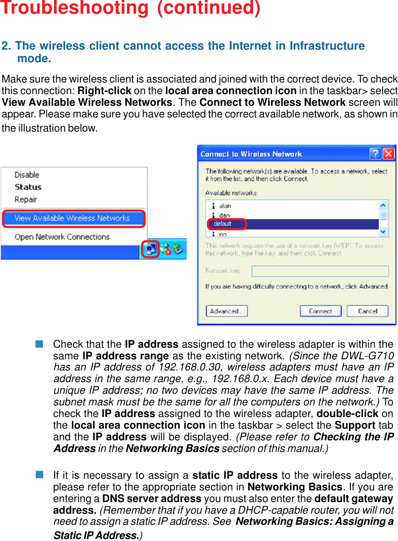 35Troubleshooting (continued)Make sure the wireless client is associated and joined with the correct device. To checkthis connection: Right-click on the local area connection icon in the taskbar&gt; selectView Available Wireless Networks. The Connect to Wireless Network screen willappear. Please make sure you have selected the correct available network, as shown inthe illustration below.Check that the IP address assigned to the wireless adapter is within thesame IP address range as the existing network. (Since the DWL-G710has an IP address of 192.168.0.30, wireless adapters must have an IPaddress in the same range, e.g., 192.168.0.x. Each device must have aunique IP address; no two devices may have the same IP address. Thesubnet mask must be the same for all the computers on the network.) Tocheck the IP address assigned to the wireless adapter, double-click onthe local area connection icon in the taskbar &gt; select the Support taband the IP address will be displayed. (Please refer to Checking the IPAddress in the Networking Basics section of this manual.)If it is necessary to assign a static IP address to the wireless adapter,please refer to the appropriate section in Networking Basics. If you areentering a DNS server address you must also enter the default gatewayaddress. (Remember that if you have a DHCP-capable router, you will notneed to assign a static IP address. See  Networking Basics: Assigning aStatic IP Address.)default2. The wireless client cannot access the Internet in Infrastructure     mode.