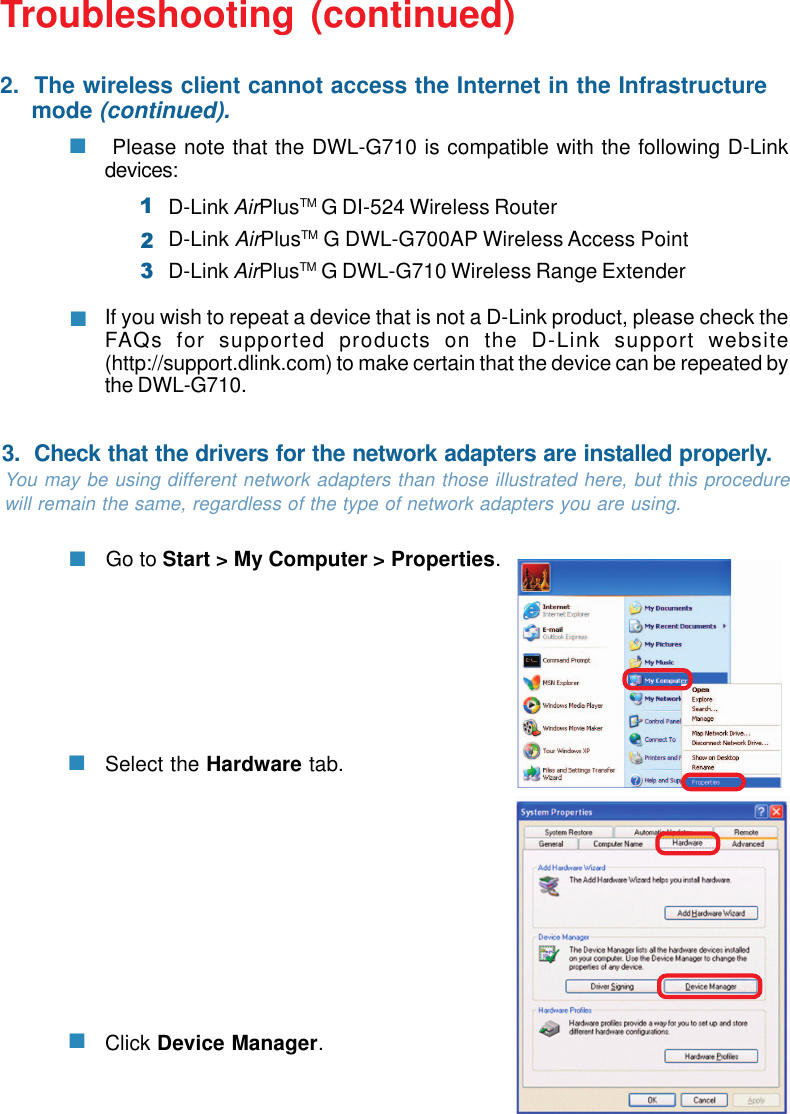 36 Please note that the DWL-G710 is compatible with the following D-Linkdevices:If you wish to repeat a device that is not a D-Link product, please check theFAQs for supported products on the D-Link support website(http://support.dlink.com) to make certain that the device can be repeated bythe DWL-G710.Troubleshooting (continued)Click Device Manager.Select the Hardware tab.Go to Start &gt; My Computer &gt; Properties.You may be using different network adapters than those illustrated here, but this procedurewill remain the same, regardless of the type of network adapters you are using.2.  The wireless client cannot access the Internet in the Infrastructure     mode (continued).3.  Check that the drivers for the network adapters are installed properly.D-Link AirPlusTM G DI-524 Wireless RouterD-Link AirPlusTM G DWL-G700AP Wireless Access PointD-Link AirPlusTM G DWL-G710 Wireless Range Extender123