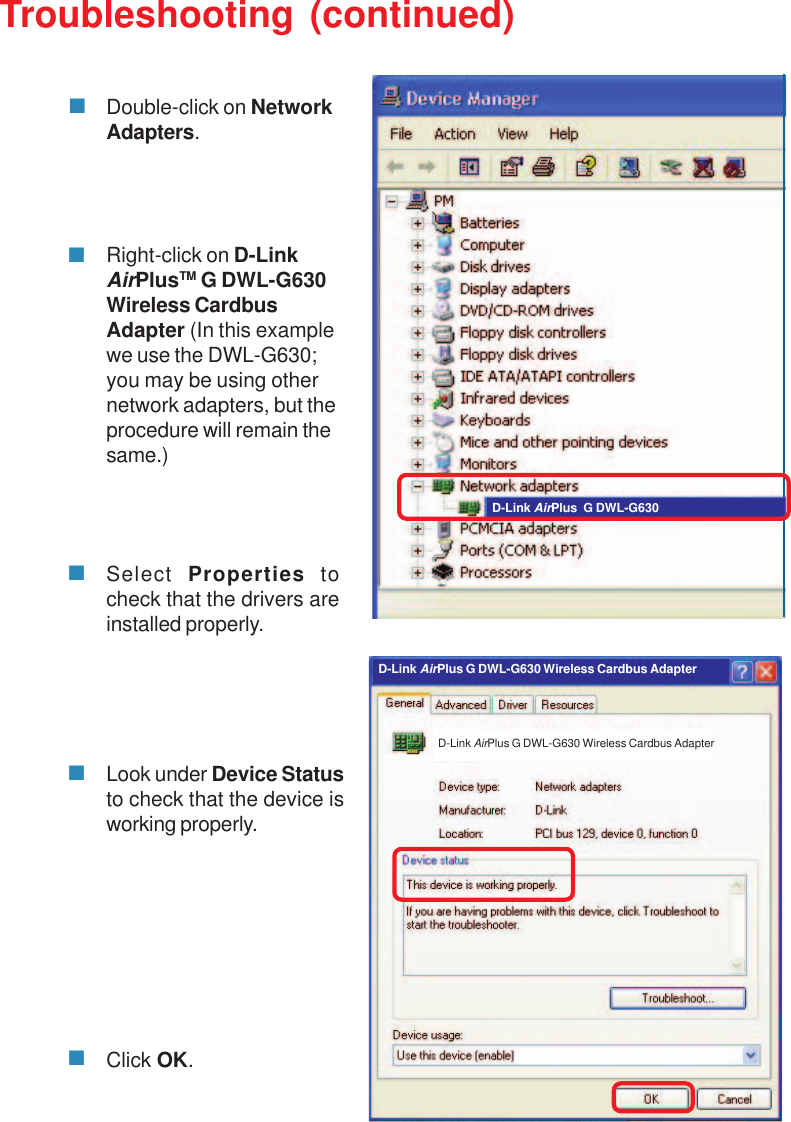 37Troubleshooting (continued)Double-click on NetworkAdapters.Right-click on D-LinkAirPlusTM G DWL-G630Wireless CardbusAdapter (In this examplewe use the DWL-G630;you may be using othernetwork adapters, but theprocedure will remain thesame.)Select  Properties tocheck that the drivers areinstalled properly.Look under Device Statusto check that the device isworking properly.Click OK.D-Link AirPlus  G DWL-G630D-Link AirPlus G DWL-G630 Wireless Cardbus AdapterD-Link AirPlus G DWL-G630 Wireless Cardbus Adapter