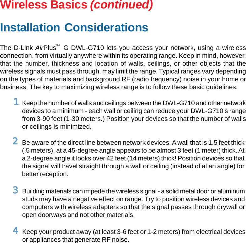 10Wireless Basics (continued)Installation ConsiderationsThe D-Link AirPlus   G DWL-G710 lets you access your network, using a wirelessconnection, from virtually anywhere within its operating range. Keep in mind, however,that the number, thickness and location of walls, ceilings, or other objects that thewireless signals must pass through, may limit the range. Typical ranges vary dependingon the types of materials and background RF (radio frequency) noise in your home orbusiness. The key to maximizing wireless range is to follow these basic guidelines:TMKeep your product away (at least 3-6 feet or 1-2 meters) from electrical devicesor appliances that generate RF noise.44444Keep the number of walls and ceilings between the DWL-G710 and other networkdevices to a minimum - each wall or ceiling can reduce your DWL-G710’s rangefrom 3-90 feet (1-30 meters.) Position your devices so that the number of wallsor ceilings is minimized.11111Be aware of the direct line between network devices. A wall that is 1.5 feet thick(.5 meters), at a 45-degree angle appears to be almost 3 feet (1 meter) thick. Ata 2-degree angle it looks over 42 feet (14 meters) thick! Position devices so thatthe signal will travel straight through a wall or ceiling (instead of at an angle) forbetter reception.22222Building materials can impede the wireless signal - a solid metal door or aluminumstuds may have a negative effect on range. Try to position wireless devices andcomputers with wireless adapters so that the signal passes through drywall oropen doorways and not other materials.33333