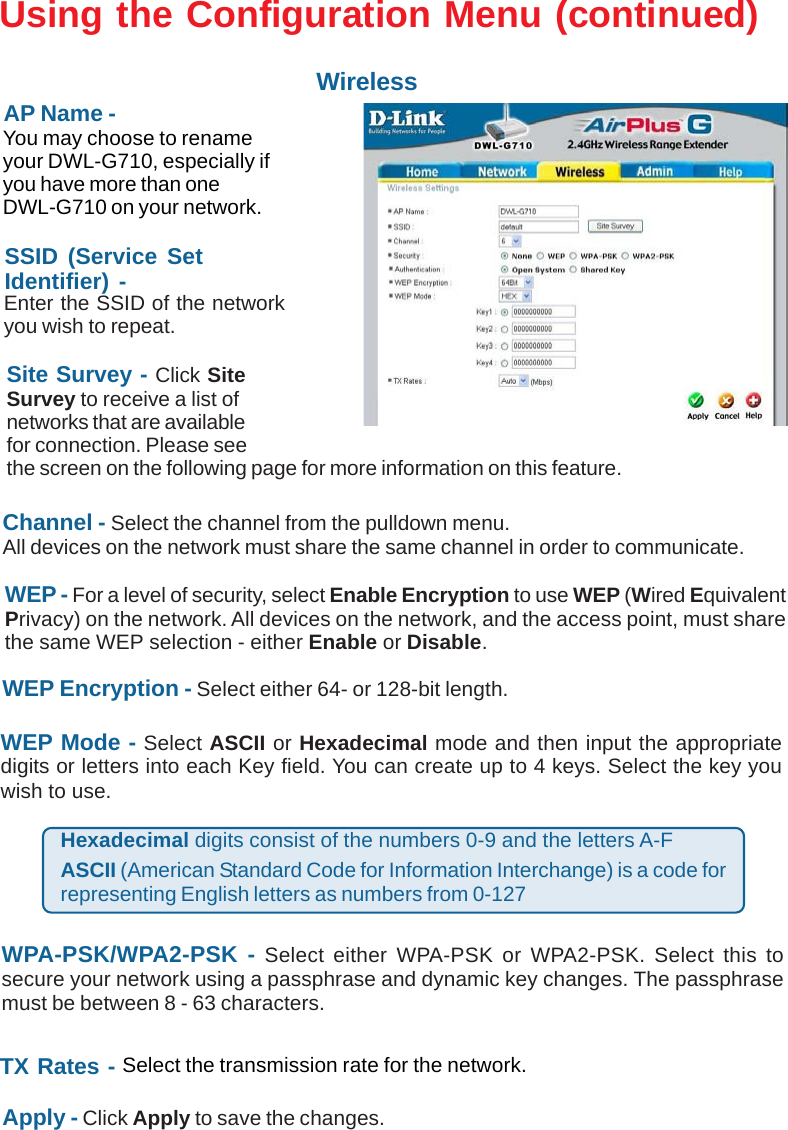 15WEP - For a level of security, select Enable Encryption to use WEP (Wired EquivalentPrivacy) on the network. All devices on the network, and the access point, must sharethe same WEP selection - either Enable or Disable.Site Survey - Click SiteSurvey to receive a list ofnetworks that are availablefor connection. Please seethe screen on the following page for more information on this feature.SSID (Service SetIdentifier) -Using the Configuration Menu (continued)WirelessAP Name -You may choose to renameyour DWL-G710, especially ifyou have more than oneDWL-G710 on your network.WEP Encryption - Select either 64- or 128-bit length.WEP Mode - Select ASCII or Hexadecimal mode and then input the appropriatedigits or letters into each Key field. You can create up to 4 keys. Select the key youwish to use.Enter the SSID of the networkyou wish to repeat.TX Rates - Select the transmission rate for the network.Hexadecimal digits consist of the numbers 0-9 and the letters A-FASCII (American Standard Code for Information Interchange) is a code forrepresenting English letters as numbers from 0-127Apply - Click Apply to save the changes.Channel - Select the channel from the pulldown menu.All devices on the network must share the same channel in order to communicate.WPA-PSK/WPA2-PSK - Select either WPA-PSK or WPA2-PSK. Select this tosecure your network using a passphrase and dynamic key changes. The passphrasemust be between 8 - 63 characters.