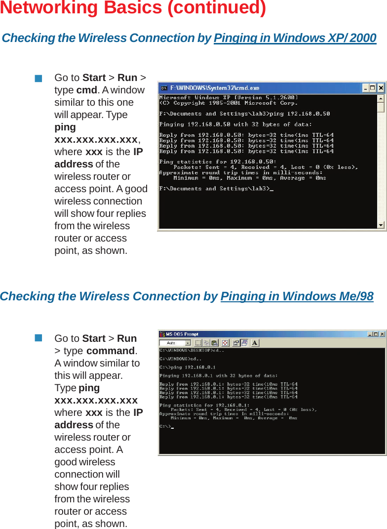 33Networking Basics (continued)Checking the Wireless Connection by Pinging in Windows Me/98Go to Start &gt; Run &gt;type cmd. A windowsimilar to this onewill appear. Typepingxxx.xxx.xxx.xxx,where xxx is the IPaddress of thewireless router oraccess point. A goodwireless connectionwill show four repliesfrom the wirelessrouter or accesspoint, as shown.Go to Start &gt; Run&gt; type command.A window similar tothis will appear.Type pingxxx.xxx.xxx.xxxwhere xxx is the IPaddress of thewireless router oraccess point. Agood wirelessconnection willshow four repliesfrom the wirelessrouter or accesspoint, as shown.Checking the Wireless Connection by Pinging in Windows XP/ 2000