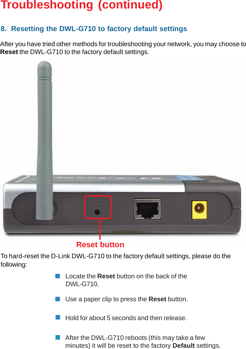 40To hard-reset the D-Link DWL-G710 to the factory default settings, please do thefollowing:Troubleshooting (continued)After the DWL-G710 reboots (this may take a fewminutes) it will be reset to the factory Default settings.Hold for about 5 seconds and then release.Locate the Reset button on the back of theDWL-G710.Reset button8.  Resetting the DWL-G710 to factory default settingsAfter you have tried other methods for troubleshooting your network, you may choose toReset the DWL-G710 to the factory default settings.Use a paper clip to press the Reset button.