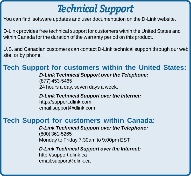 44You can find  software updates and user documentation on the D-Link website.D-Link provides free technical support for customers within the United States andwithin Canada for the duration of the warranty period on this product.U.S. and Canadian customers can contact D-Link technical support through our website, or by phone.Tech Support for customers within the United States:D-Link Technical Support over the Telephone:(877) 453-546524 hours a day, seven days a week.D-Link Technical Support over the Internet:http://support.dlink.comemail:support@dlink.comTech Support for customers within Canada:D-Link Technical Support over the Telephone:(800) 361-5265Monday to Friday 7:30am to 9:00pm ESTD-Link Technical Support over the Internet:http://support.dlink.caemail:support@dlink.caTechnical Support