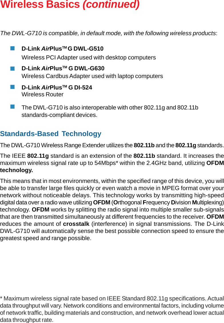 9Wireless Basics (continued)Standards-Based TechnologyThe DWL-G710 Wireless Range Extender utilizes the 802.11b and the 802.11g standards.The IEEE 802.11g standard is an extension of the 802.11b standard. It increases themaximum wireless signal rate up to 54Mbps* within the 2.4GHz band, utilizing OFDMtechnology.This means that in most environments, within the specified range of this device, you willbe able to transfer large files quickly or even watch a movie in MPEG format over yournetwork without noticeable delays. This technology works by transmitting high-speeddigital data over a radio wave utilizing OFDM (Orthogonal Frequency Division Multiplexing)technology. OFDM works by splitting the radio signal into multiple smaller sub-signalsthat are then transmitted simultaneously at different frequencies to the receiver. OFDMreduces the amount of crosstalk (interference) in signal transmissions. The D-LinkDWL-G710 will automatically sense the best possible connection speed to ensure thegreatest speed and range possible.The DWL-G710 is compatible, in default mode, with the following wireless products:D-Link AirPlusTM G DWL-G510Wireless PCI Adapter used with desktop computersD-Link AirPlusTM G DWL-G630Wireless Cardbus Adapter used with laptop computersD-Link AirPlusTM G DI-524Wireless RouterThe DWL-G710 is also interoperable with other 802.11g and 802.11bstandards-compliant devices.* Maximum wireless signal rate based on IEEE Standard 802.11g specifications. Actualdata throughput will vary. Network conditions and environmental factors, including volumeof network traffic, building materials and construction, and network overhead lower actualdata throughput rate.