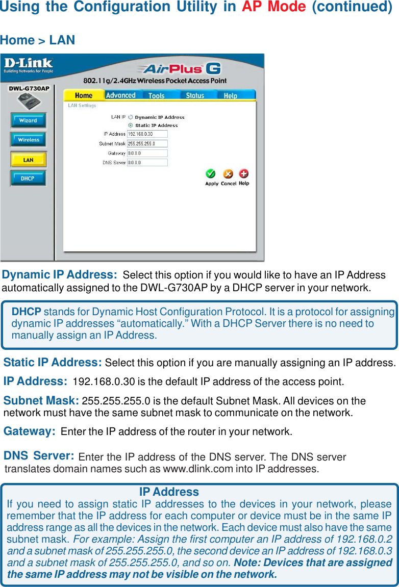 16Dynamic IP Address:  Select this option if you would like to have an IP Addressautomatically assigned to the DWL-G730AP by a DHCP server in your network.DHCP stands for Dynamic Host Configuration Protocol. It is a protocol for assigningdynamic IP addresses “automatically.” With a DHCP Server there is no need tomanually assign an IP Address.Static IP Address: Select this option if you are manually assigning an IP address.IP Address:  192.168.0.30 is the default IP address of the access point.Subnet Mask: 255.255.255.0 is the default Subnet Mask. All devices on thenetwork must have the same subnet mask to communicate on the network.Gateway:  Enter the IP address of the router in your network.DNS Server:Home &gt; LANIP AddressIf you need to assign static IP addresses to the devices in your network, pleaseremember that the IP address for each computer or device must be in the same IPaddress range as all the devices in the network. Each device must also have the samesubnet mask. For example: Assign the first computer an IP address of 192.168.0.2and a subnet mask of 255.255.255.0, the second device an IP address of 192.168.0.3and a subnet mask of 255.255.255.0, and so on. Note: Devices that are assignedthe same IP address may not be visible on the network.                       Enter the IP address of the DNS server. The DNS servertranslates domain names such as www.dlink.com into IP addresses.Using the Configuration Utility in AP Mode (continued)
