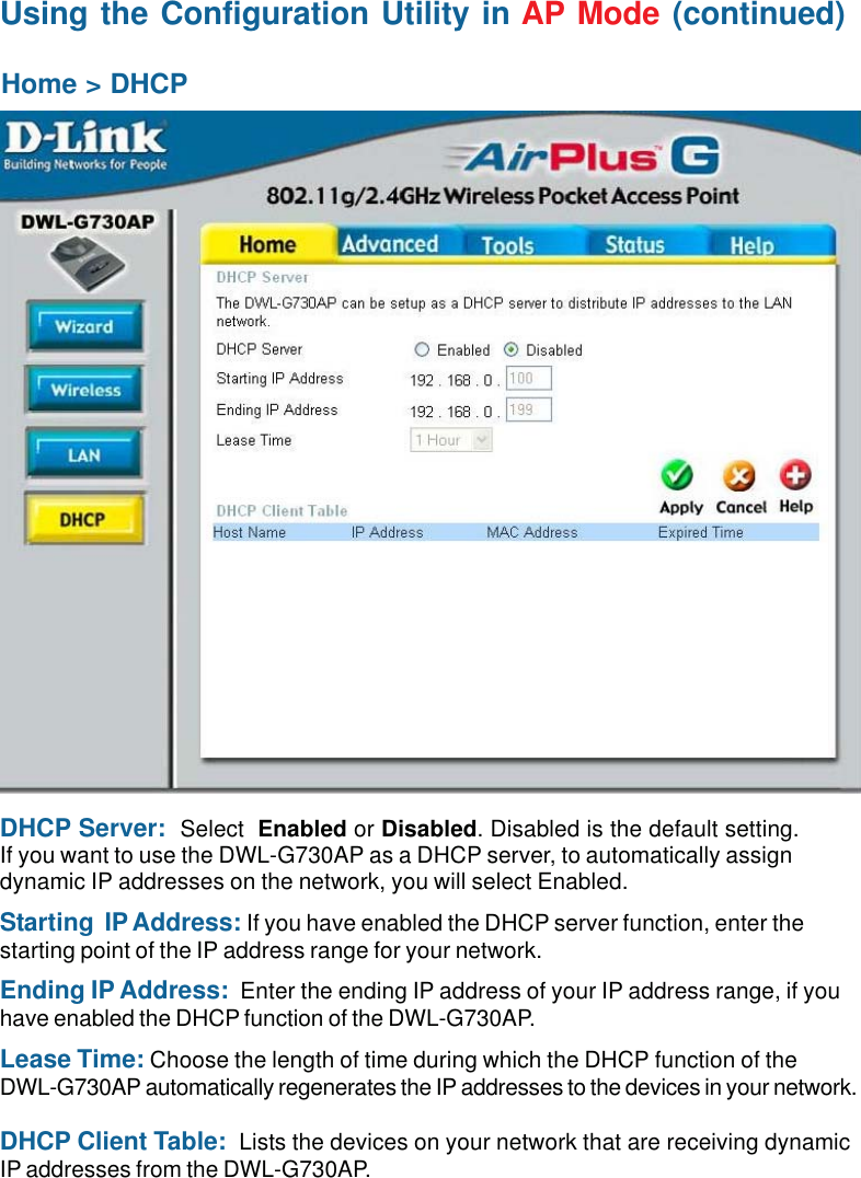 17Home &gt; DHCPDHCP Server:  Select  Enabled or Disabled. Disabled is the default setting.If you want to use the DWL-G730AP as a DHCP server, to automatically assigndynamic IP addresses on the network, you will select Enabled.Starting  IP Address: If you have enabled the DHCP server function, enter thestarting point of the IP address range for your network.Ending IP Address:  Enter the ending IP address of your IP address range, if youhave enabled the DHCP function of the DWL-G730AP.Lease Time: Choose the length of time during which the DHCP function of theDWL-G730AP automatically regenerates the IP addresses to the devices in your network.DHCP Client Table:  Lists the devices on your network that are receiving dynamicIP addresses from the DWL-G730AP.Using the Configuration Utility in AP Mode (continued)