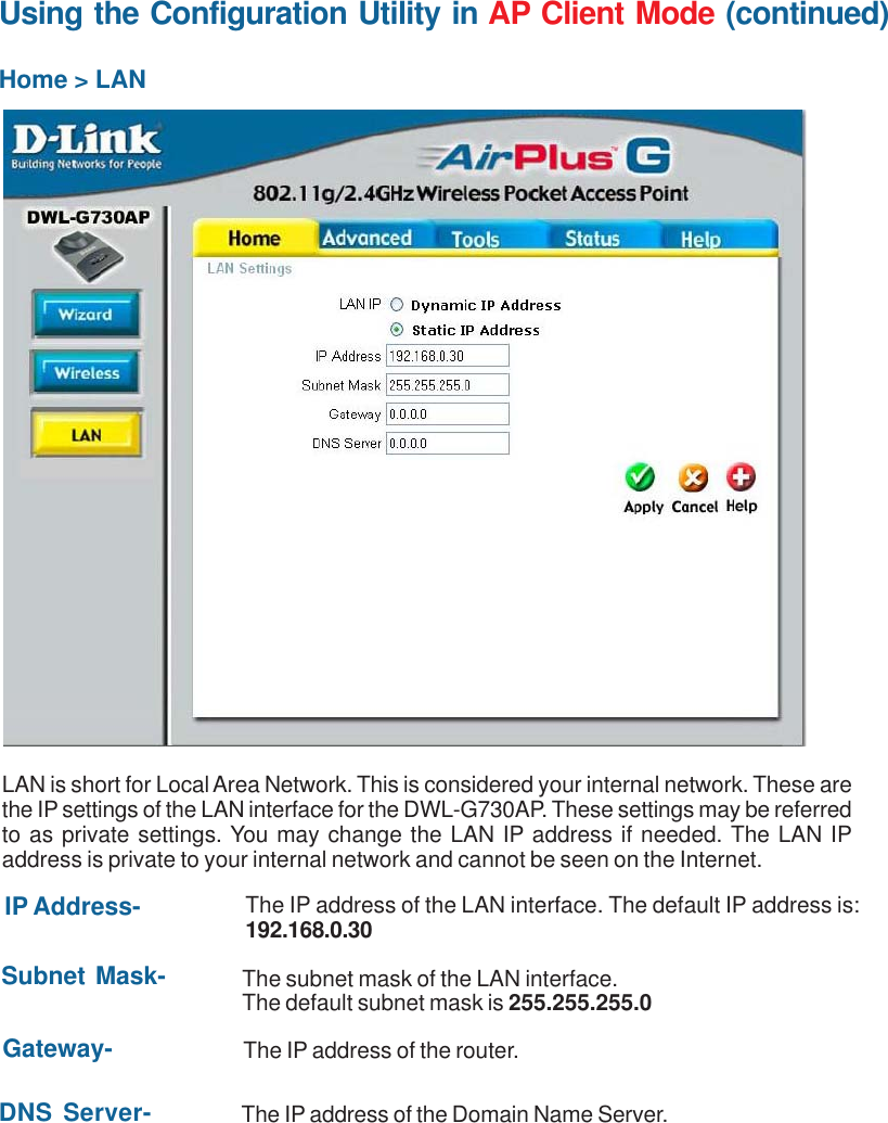 27Using the Configuration Utility in AP Client Mode (continued)Home &gt; LANLAN is short for Local Area Network. This is considered your internal network. These arethe IP settings of the LAN interface for the DWL-G730AP. These settings may be referredto as private settings. You may change the LAN IP address if needed. The LAN IPaddress is private to your internal network and cannot be seen on the Internet.Subnet Mask- The subnet mask of the LAN interface.The default subnet mask is 255.255.255.0IP Address- The IP address of the LAN interface. The default IP address is:192.168.0.30Gateway- The IP address of the router.DNS Server- The IP address of the Domain Name Server.)