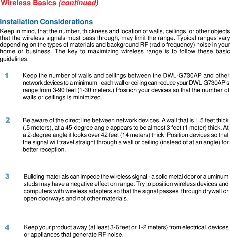 7Installation ConsiderationsKeep in mind, that the number, thickness and location of walls, ceilings, or other objectsthat the wireless signals must pass through, may limit the range. Typical ranges varydepending on the types of materials and background RF (radio frequency) noise in yourhome or business. The key to maximizing wireless range is to follow these basicguidelines:Wireless Basics (continued)Keep the number of walls and ceilings between the DWL-G730AP and othernetwork devices to a minimum - each wall or ceiling can reduce your DWL-G730AP’srange from 3-90 feet (1-30 meters.) Position your devices so that the number ofwalls or ceilings is minimized.Be aware of the direct line between network devices. A wall that is 1.5 feet thick(.5 meters), at a 45-degree angle appears to be almost 3 feet (1 meter) thick. Ata 2-degree angle it looks over 42 feet (14 meters) thick! Position devices so thatthe signal will travel straight through a wall or ceiling (instead of at an angle) forbetter reception.2Building materials can impede the wireless signal - a solid metal door or aluminumstuds may have a negative effect on range. Try to position wireless devices andcomputers with wireless adapters so that the signal passes  through drywall oropen doorways and not other materials.3Keep your product away (at least 3-6 feet or 1-2 meters) from electrical  devicesor appliances that generate RF noise.41