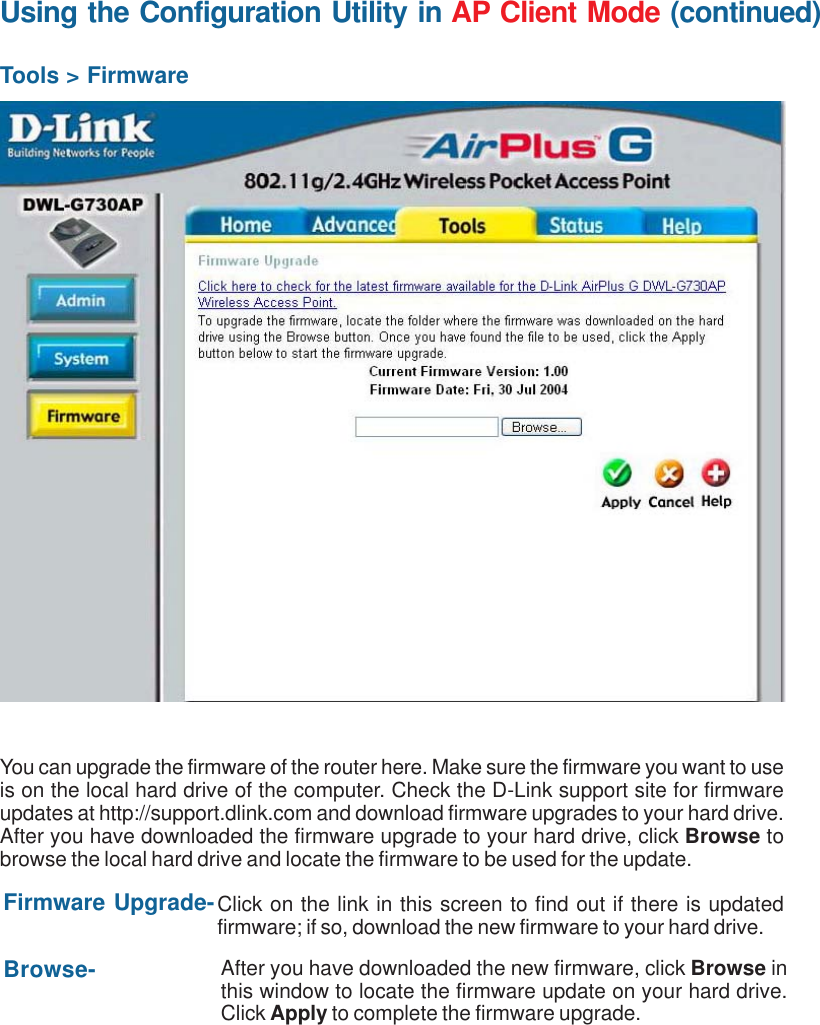 31Using the Configuration Utility in AP Client Mode (continued)Tools &gt; FirmwareYou can upgrade the firmware of the router here. Make sure the firmware you want to useis on the local hard drive of the computer. Check the D-Link support site for firmwareupdates at http://support.dlink.com and download firmware upgrades to your hard drive.After you have downloaded the firmware upgrade to your hard drive, click Browse tobrowse the local hard drive and locate the firmware to be used for the update.Firmware Upgrade-Browse-Click on the link in this screen to find out if there is updatedfirmware; if so, download the new firmware to your hard drive.After you have downloaded the new firmware, click Browse inthis window to locate the firmware update on your hard drive.Click Apply to complete the firmware upgrade.)