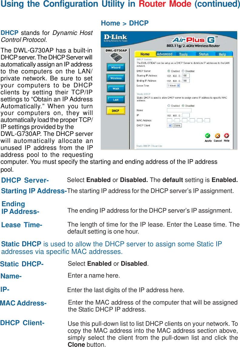 40Using the Configuration Utility in Router Mode (continued)Home &gt; DHCPDHCP stands for Dynamic HostControl Protocol.The DWL-G730AP has a built-inDHCP server. The DHCP Server willautomatically assign an IP addressto the computers on the LAN/private network. Be sure to setyour computers to be DHCPclients by setting their TCP/IPsettings to “Obtain an IP AddressAutomatically.” When you turnyour computers on, they willautomatically load the proper TCP/IP settings provided by theDWL-G730AP. The DHCP serverwill automatically allocate anunused IP address from the IPaddress pool to the requestingcomputer. You must specify the starting and ending address of the IP addresspool.DHCP Server- Select Enabled or Disabled. The default setting is Enabled.Starting IP Address-The starting IP address for the DHCP server’s IP assignment.EndingIP Address- The ending IP address for the DHCP server’s IP assignment.Lease Time- The length of time for the IP lease. Enter the Lease time. Thedefault setting is one hour.Static DHCP is used to allow the DHCP server to assign some Static IPaddresses via specific MAC addresses.Static DHCP- Select Enabled or Disabled.Name-IP-MAC Address-DHCP Client-Enter a name here.Enter the last digits of the IP address here.Enter the MAC address of the computer that will be assignedthe Static DHCP IP address.Use this pull-down list to list DHCP clients on your network. Tocopy the MAC address into the MAC address section above,simply select the client from the pull-down list and click theClone button.