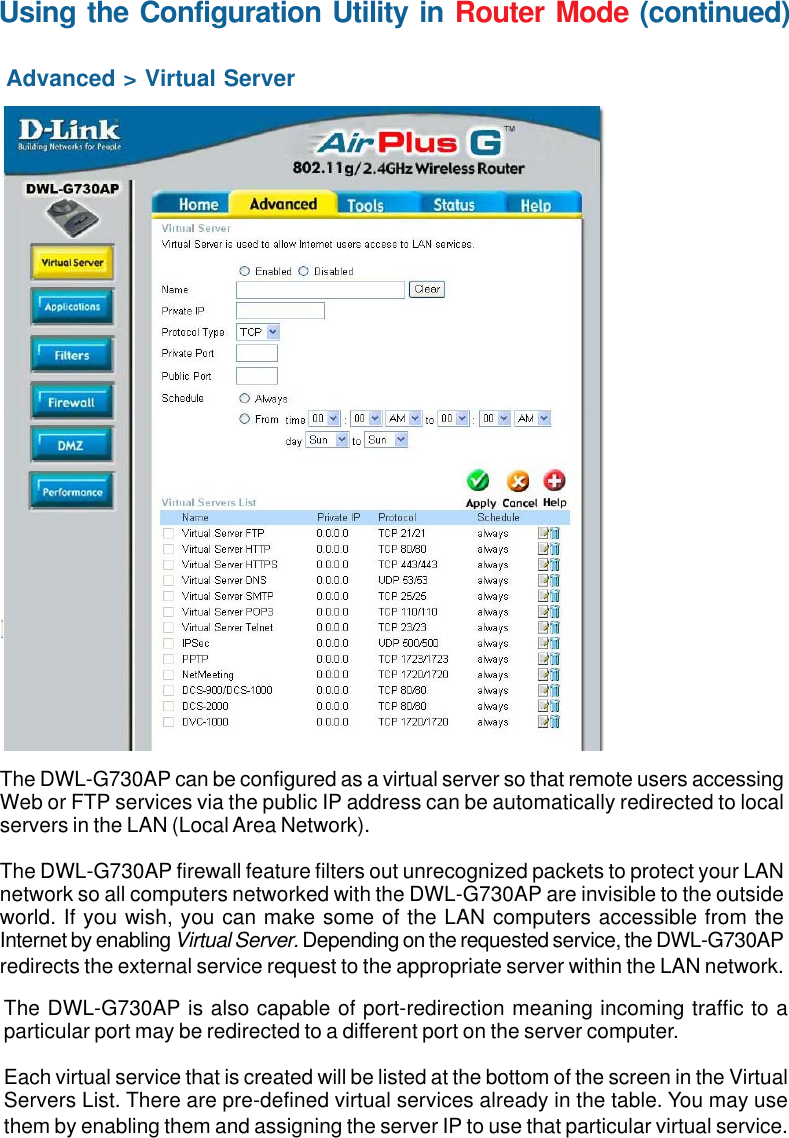 41Using the Configuration Utility in Router Mode (continued)Advanced &gt; Virtual ServerThe DWL-G730AP can be configured as a virtual server so that remote users accessingWeb or FTP services via the public IP address can be automatically redirected to localservers in the LAN (Local Area Network).The DWL-G730AP firewall feature filters out unrecognized packets to protect your LANnetwork so all computers networked with the DWL-G730AP are invisible to the outsideworld. If you wish, you can make some of the LAN computers accessible from theInternet by enabling Virtual Server. Depending on the requested service, the DWL-G730APredirects the external service request to the appropriate server within the LAN network.The DWL-G730AP is also capable of port-redirection meaning incoming traffic to aparticular port may be redirected to a different port on the server computer.Each virtual service that is created will be listed at the bottom of the screen in the VirtualServers List. There are pre-defined virtual services already in the table. You may usethem by enabling them and assigning the server IP to use that particular virtual service.