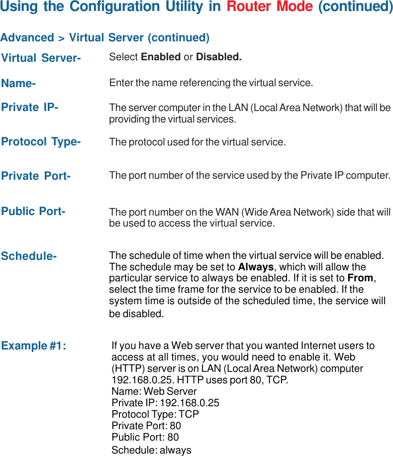 42Using the Configuration Utility in Router Mode (continued)Advanced &gt; Virtual Server (continued)Example #1:Protocol Type- The protocol used for the virtual service.Public Port- The port number on the WAN (Wide Area Network) side that willbe used to access the virtual service.Private Port- The port number of the service used by the Private IP computer.Schedule- The schedule of time when the virtual service will be enabled.The schedule may be set to Always, which will allow theparticular service to always be enabled. If it is set to From,select the time frame for the service to be enabled. If thesystem time is outside of the scheduled time, the service willbe disabled.Virtual Server- Select Enabled or Disabled.Name- Enter the name referencing the virtual service.Private IP- The server computer in the LAN (Local Area Network) that will beproviding the virtual services.If you have a Web server that you wanted Internet users toaccess at all times, you would need to enable it. Web(HTTP) server is on LAN (Local Area Network) computer192.168.0.25. HTTP uses port 80, TCP.Name: Web ServerPrivate IP: 192.168.0.25Protocol Type: TCPPrivate Port: 80Public Port: 80Schedule: always