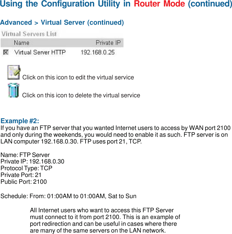 43Using the Configuration Utility in Router Mode (continued)Advanced &gt; Virtual Server (continued) Example #2:If you have an FTP server that you wanted Internet users to access by WAN port 2100and only during the weekends, you would need to enable it as such. FTP server is onLAN computer 192.168.0.30. FTP uses port 21, TCP.Name: FTP ServerPrivate IP: 192.168.0.30Protocol Type: TCPPrivate Port: 21Public Port: 2100Schedule: From: 01:00AM to 01:00AM, Sat to SunClick on this icon to edit the virtual serviceClick on this icon to delete the virtual serviceAll Internet users who want to access this FTP Servermust connect to it from port 2100. This is an example ofport redirection and can be useful in cases where thereare many of the same servers on the LAN network.