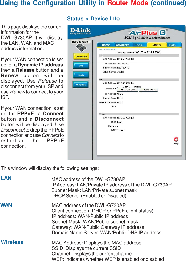 57Using the Configuration Utility in Router Mode (continued)Status &gt; Device InfoThis page displays the currentinformation for theDWL-G730AP. It will displaythe LAN, WAN and MACaddress information.If your WAN connection is setup for a Dynamic IP addressthen a Release button and aRenew  button will bedisplayed. Use Release todisconnect from your ISP anduse Renew to connect to yourISP.If your WAN connection is setup for PPPoE, a Connectbutton and a Disconnectbutton will be displayed. UseDisconnect to drop the PPPoEconnection and use Connect toestablish the PPPoEconnection.This window will display the following settings:MAC address of the DWL-G730APClient connection (DHCP or PPoE client status)IP address: WAN/Public IP addressSubnet Mask: WAN/Public subnet maskGateway: WAN/Public Gateway IP addressDomain Name Server: WAN/Public DNS IP addressWirelessMAC address of the DWL-G730APIP Address: LAN/Private IP address of the DWL-G730APSubnet Mask: LAN/Private subnet maskDHCP Server (Enabled or Disabled)WANLANMAC Address: Displays the MAC addressSSID: Displays the current SSIDChannel: Displays the current channelWEP: indicates whether WEP is enabled or disabled