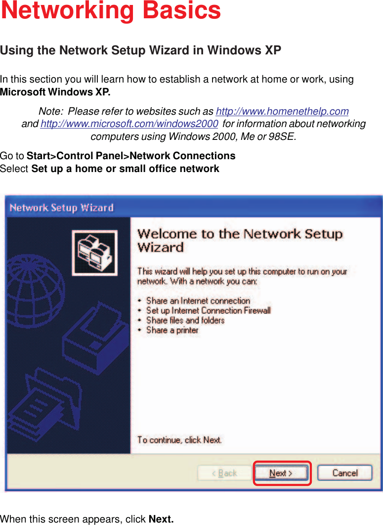 60Using the Network Setup Wizard in Windows XPIn this section you will learn how to establish a network at home or work, usingMicrosoft Windows XP.Note:  Please refer to websites such as http://www.homenethelp.comand http://www.microsoft.com/windows2000  for information about networkingcomputers using Windows 2000, Me or 98SE.Go to Start&gt;Control Panel&gt;Network ConnectionsSelect Set up a home or small office networkNetworking BasicsWhen this screen appears, click Next.