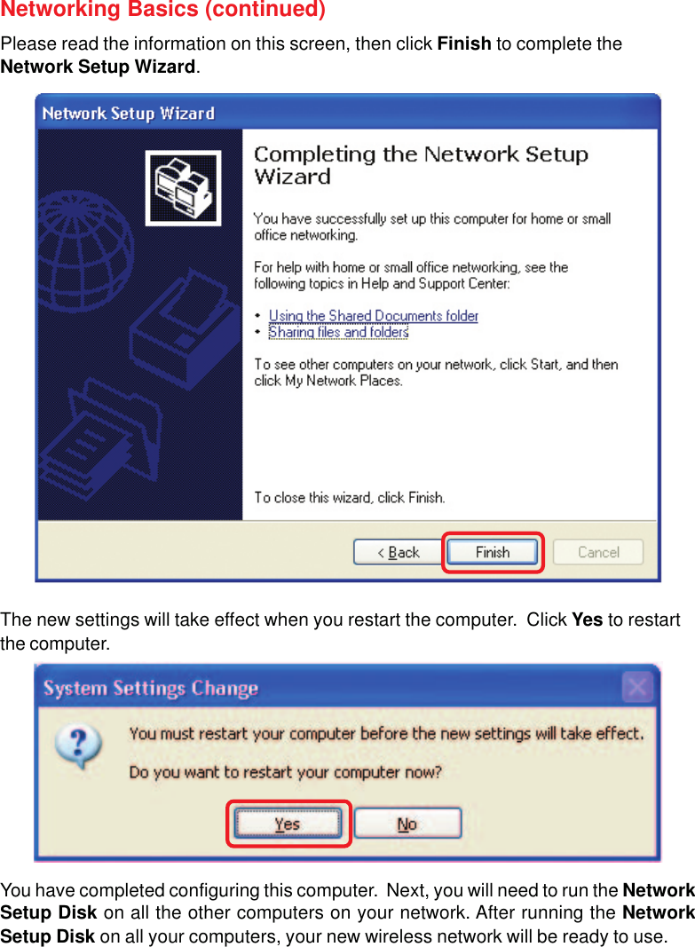 66Networking Basics (continued)Please read the information on this screen, then click Finish to complete theNetwork Setup Wizard.The new settings will take effect when you restart the computer.  Click Yes to restartthe computer.You have completed configuring this computer.  Next, you will need to run the NetworkSetup Disk on all the other computers on your network. After running the NetworkSetup Disk on all your computers, your new wireless network will be ready to use.