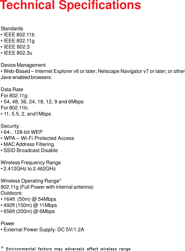 73Standards• IEEE 802.11b• IEEE 802.11g• IEEE 802.3• IEEE 802.3uDevice Management• Web-Based – Internet Explorer v6 or later; Netscape Navigator v7 or later; or otherJava-enabled browsers.Data RateFor 802.11g:• 54, 48, 36, 24, 18, 12, 9 and 6MbpsFor 802.11b:• 11, 5.5, 2, and1MbpsSecurity• 64-, 128-bit WEP• WPA – Wi-Fi Protected Access• MAC Address Filtering• SSID Broadcast DisableWireless Frequency Range• 2.412GHz to 2.462GHzWireless Operating Range*802.11g (Full Power with internal antenna)Outdoors:• 164ft  (50m) @ 54Mbps• 492ft (150m) @ 11Mbps• 656ft (200m) @ 6MbpsPower• External Power Supply: DC 5V/1.2A* Environmental factors may adversely affect wireless rangeTechnical Specifications