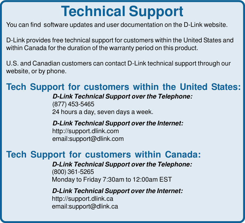 76Technical SupportYou can find  software updates and user documentation on the D-Link website.D-Link provides free technical support for customers within the United States andwithin Canada for the duration of the warranty period on this product.U.S. and Canadian customers can contact D-Link technical support through ourwebsite, or by phone.Tech Support for customers within the United States:D-Link Technical Support over the Telephone:(877) 453-546524 hours a day, seven days a week.D-Link Technical Support over the Internet:http://support.dlink.comemail:support@dlink.comTech Support for customers within Canada:D-Link Technical Support over the Telephone:(800) 361-5265Monday to Friday 7:30am to 12:00am ESTD-Link Technical Support over the Internet:http://support.dlink.caemail:support@dlink.ca
