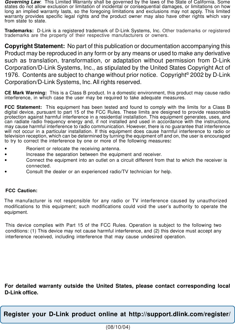 79Governing Law:  This Limited Warranty shall be governed by the laws of the State of California. Somestates do not allow exclusion or limitation of incidental or consequential damages, or limitations on howlong an implied warranty lasts, so the foregoing limitations and exclusions may not apply. This limitedwarranty provides specific legal rights and the product owner may also have other rights which varyfrom state to state.Trademarks:  D-Link is a registered trademark of D-Link Systems, Inc. Other trademarks or registeredtrademarks are the property of their respective manufacturers or owners.Copyright Statement:  No part of this publication or documentation accompanying thisProduct may be reproduced in any form or by any means or used to make any derivativesuch as translation, transformation, or adaptation without permission from D-LinkCorporation/D-Link Systems, Inc., as stipulated by the United States Copyright Act of1976.  Contents are subject to change without prior notice.  Copyright© 2002 by D-LinkCorporation/D-Link Systems, Inc. All rights reserved.CE Mark Warning:  This is a Class B product. In a domestic environment, this product may cause radiointerference, in which case the user may be required to take adequate measures.FCC Statement:  This equipment has been tested and found to comply with the limits for a Class Bdigital device, pursuant to part 15 of the FCC Rules. These limits are designed to provide reasonableprotection against harmful interference in a residential installation. This equipment generates, uses, andcan radiate radio frequency energy and, if not installed and used in accordance with the instructions,may cause harmful interference to radio communication. However, there is no guarantee that interferencewill not occur in a particular installation. If this equipment does cause harmful interference to radio ortelevision reception, which can be determined by turning the equipment off and on, the user is encouragedto try to correct the interference by one or more of the following measures:•Reorient or relocate the receiving antenna.•Increase the separation between the equipment and receiver.•Connect the equipment into an outlet on a circuit different from that to which the receiver isconnected.•Consult the dealer or an experienced radio/TV technician for help.Register your D-Link product online at http://support.dlink.com/register/ (08/10/04)For detailed warranty outside the United States, please contact corresponding localD-Link office.FCC Caution:This device complies with Part 15 of the FCC Rules. Operation is subject to the following twoconditions: (1) This device may not cause harmful interference, and (2) this device must accept anyinterference received, including interference that may cause undesired operation.The manufacturer is not responsible for any radio or TV interference caused by unauthorizedmodifications to this equipment; such modifications could void the user’s authority to operate theequipment.