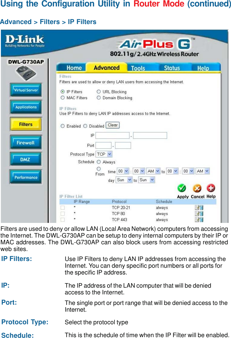 45Using the Configuration Utility in Router Mode (continued)Advanced &gt; Filters &gt; IP FiltersFilters are used to deny or allow LAN (Local Area Network) computers from accessingthe Internet. The DWL-G730AP can be setup to deny internal computers by their IP orMAC addresses. The DWL-G730AP can also block users from accessing restrictedweb sites.This is the schedule of time when the IP Filter will be enabled.Schedule:Select the protocol typeProtocol Type:Use IP Filters to deny LAN IP addresses from accessing theInternet. You can deny specific port numbers or all ports forthe specific IP address.IP Filters:The single port or port range that will be denied access to theInternet.Port:The IP address of the LAN computer that will be deniedaccess to the Internet.IP: