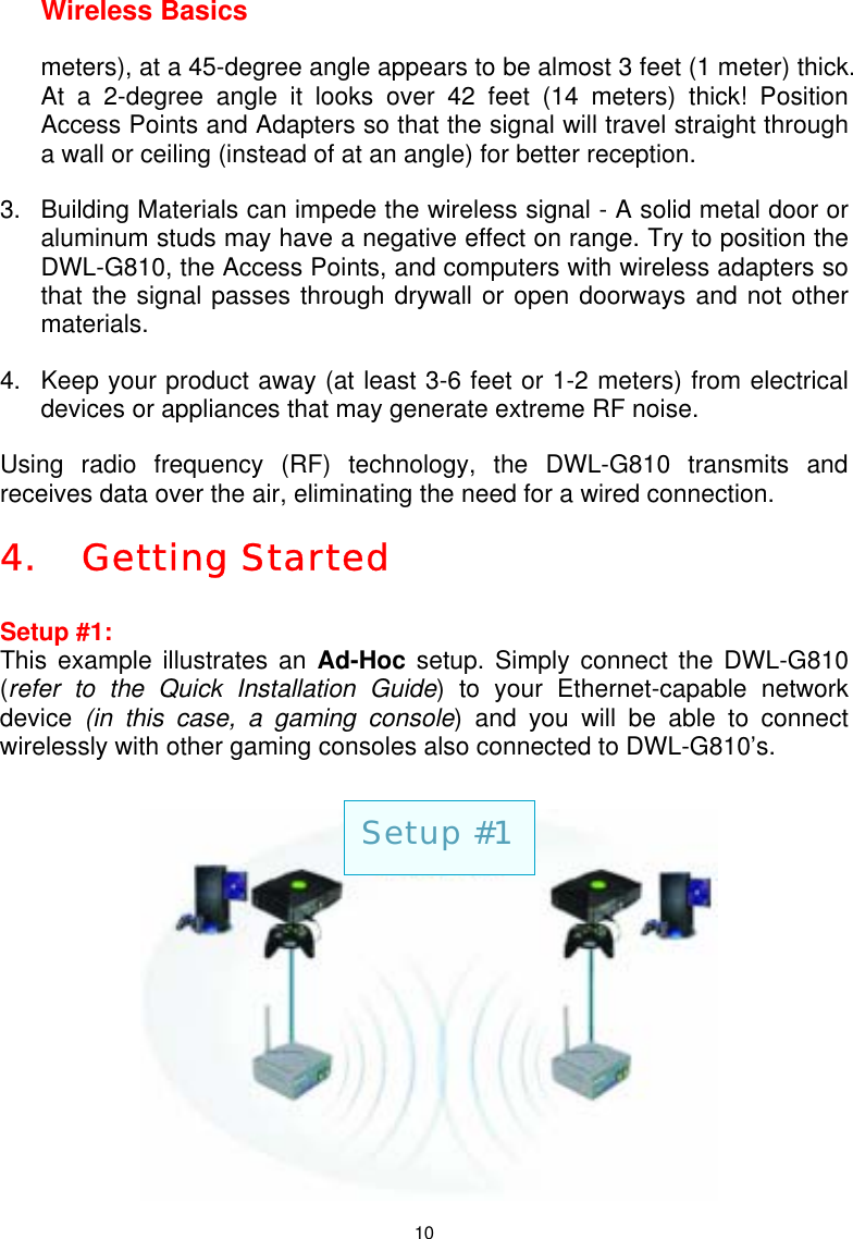  10Wireless Basics meters), at a 45-degree angle appears to be almost 3 feet (1 meter) thick. At a 2-degree angle it looks over 42 feet (14 meters) thick! Position Access Points and Adapters so that the signal will travel straight through a wall or ceiling (instead of at an angle) for better reception. 3.   Building Materials can impede the wireless signal - A solid metal door or aluminum studs may have a negative effect on range. Try to position the DWL-G810, the Access Points, and computers with wireless adapters so that the signal passes through drywall or open doorways and not other materials. 4.   Keep your product away (at least 3-6 feet or 1-2 meters) from electrical devices or appliances that may generate extreme RF noise.  Using radio frequency (RF) technology, the DWL-G810 transmits and receives data over the air, eliminating the need for a wired connection.  4. Getting Started  Setup #1:  This example illustrates an Ad-Hoc setup. Simply connect the DWL-G810 (refer to the Quick Installation Guide) to your Ethernet-capable network device  (in this case, a gaming console) and you will be able to connect wirelessly with other gaming consoles also connected to DWL-G810’s.        Setup #1 