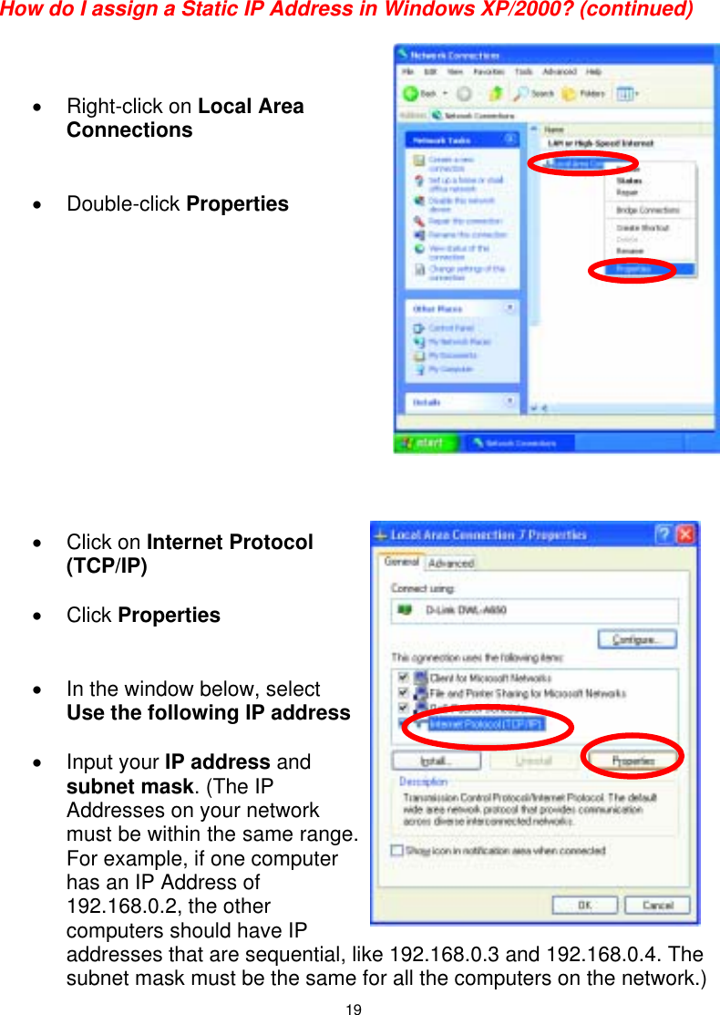  19 How do I assign a Static IP Address in Windows XP/2000? (continued)    • Right-click on Local Area Connections   • Double-click Properties              • Click on Internet Protocol (TCP/IP)  • Click Properties   •  In the window below, select Use the following IP address  • Input your IP address and subnet mask. (The IP Addresses on your network must be within the same range. For example, if one computer has an IP Address of 192.168.0.2, the other computers should have IP addresses that are sequential, like 192.168.0.3 and 192.168.0.4. The subnet mask must be the same for all the computers on the network.) 